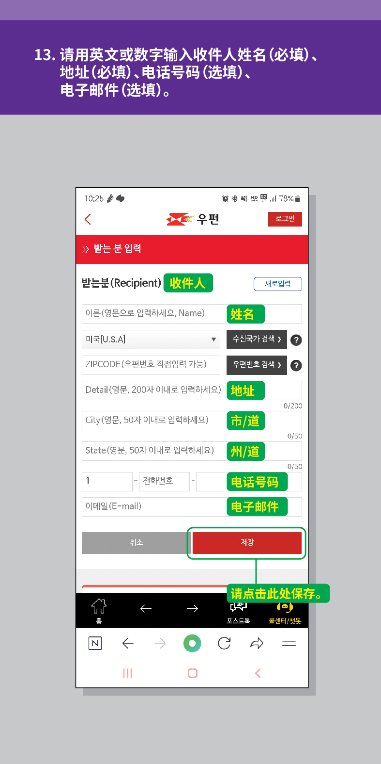13. 请用英文或数字输入收件人姓名(必填)、 地址(必填)、电话号码(选填)、 电子邮件(选填)。

结
<
우편
로그인
≫ 받는 분 입력
받는분(Recipient)
收件人
새로입력
이름(영문으로 입력하세요, Name)
姓名
미국[U.S.A]
수신국가 검색  /> ?
ZIPCODE(우편번호 직접입력 가능)
우편번호 검색 >
Detail (영문, 200자 이내로 입력하세요)
地址
0/200
City(영문, 50자 이내로 입력하세요)
市/道
0/50
State(영문, 50자 이내로 입력하세요)
州/道
0/50
1
전화번호
电话号码
이메일(E-mail)
电子邮件
N
취소
저장

【请点击此处保存。
포스트로
콜센터/첫봇
