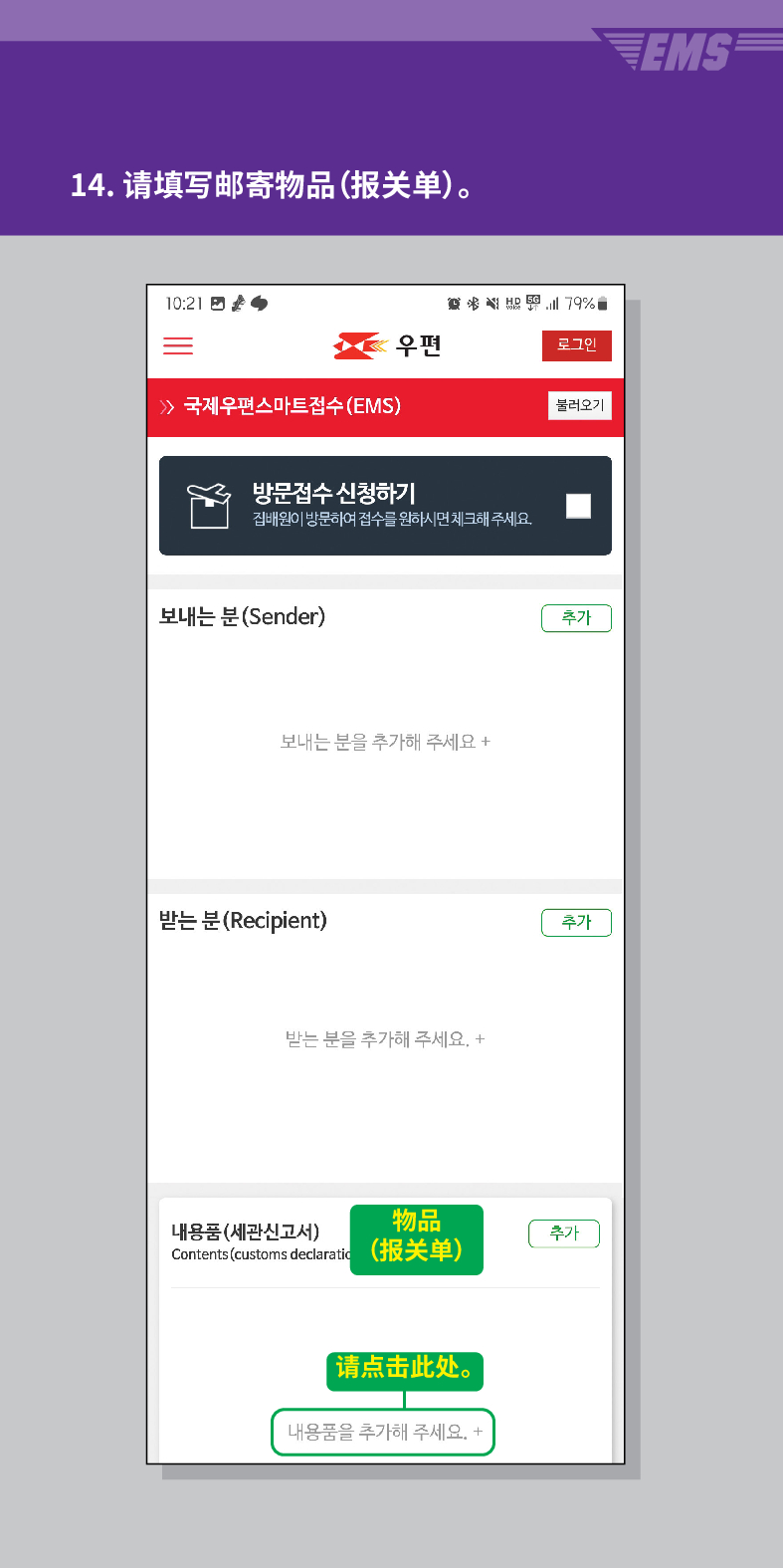 14. 请填写邮寄物品(报关单)。

 /> /> 국제우편스마트접수(EMS)
結界

우편
로그민
불러오기
방문접수 신청하기
집배원이 방문하여 접수를 원하시면 체크해주세요.
보내는 분(Sender)
보내는 분을 추가해 주세요 +
받는 분 (Recipient)
받는 분을 추가해 주세요. +
物品 Contents (customs declara (报关单)
내용품(세관신고서)
【请点击此处。
내용품을 추가해 주세요. +
추가
추가
추가
EMS