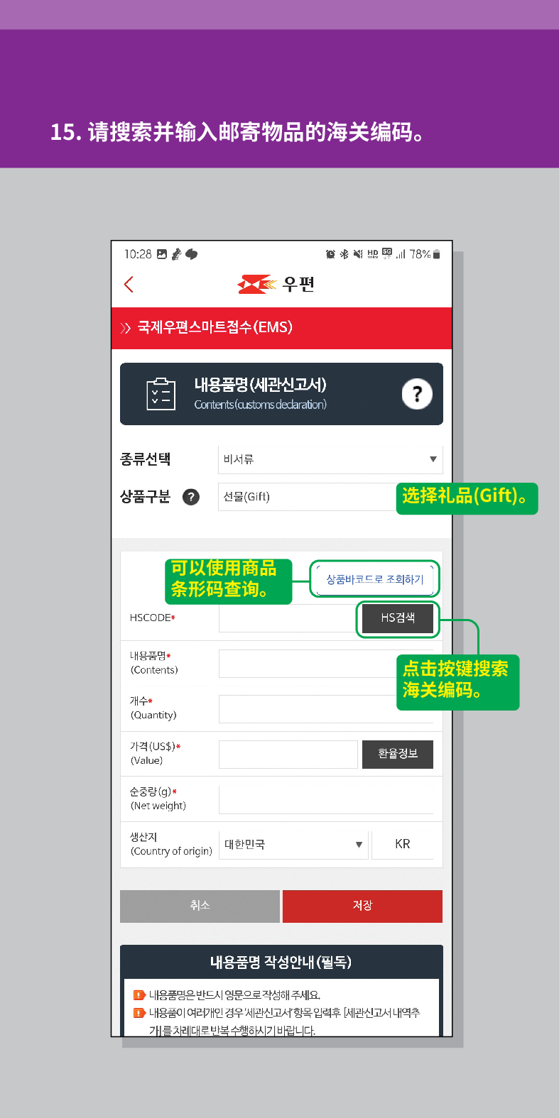 15. 请搜索并输入邮寄物品的海关编码。

联结
우편
 /> 국제우편스마트접수(EMS)
내용품명(세관신고서)
Contents (customs dedaration)
?
종류선택
비서류
상품구분
선물(Gift)
选择礼品(Gift)。
HSCODE
可以使用商品 条形码查询。
상품바코드로 조회하기
내용품명
(Contents)
개수
(Quantity)
가격(US$)*
(Value)
순중량(g)
(Net weight)
생산지 (Country of origin)
대한민국
취소
HS검색
点击按键搜索 海关编码。
환율정보
▼
KR
저장
내용품명 작성안내(필독)
■내용품명은 반드시 영문으로 작성해 주세요.
■내용품이 여러개인 경우 세관신고서항목입력후 [세관신고서 내역추 개를 차례대로 반복수행하시기 바랍니다.