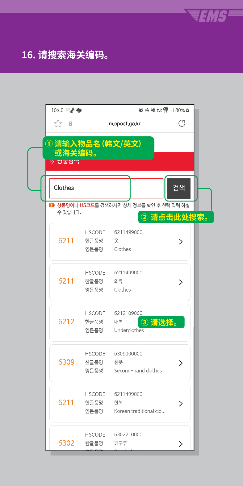 16. 请搜索海关编码。

m.epost.go.kr
① 请输入物品名(韩文/英文) 或海关编码。
 /> /> 상궁금씩
Clothes
검색
■ 상품명이나 HS코드를 검색하시면 상세 정보를 확인 후 선택 입력 하실 수 있습니다.
EMS
②请点击此处搜索。
HSCODE 6211499000
6211
한글품명
영문품명
옷
>
Clothes
HSCODE 6211499000
6211
한글품명
의류
>
영문품명
Clothes
HSCODE
6212
한글품명
영문품명
6212109000
내복 ③ 请选择。
Underclothes
HSCODE
6309
한글품명
6309000000
헌옷
>
영문품명
Second-hand clothes
HSCODE
6211499000
6211
한글품명
한복
>
영문품명
Korean traditional clo...
HSCODE
6302210000
6302
한글품명
침구류
>