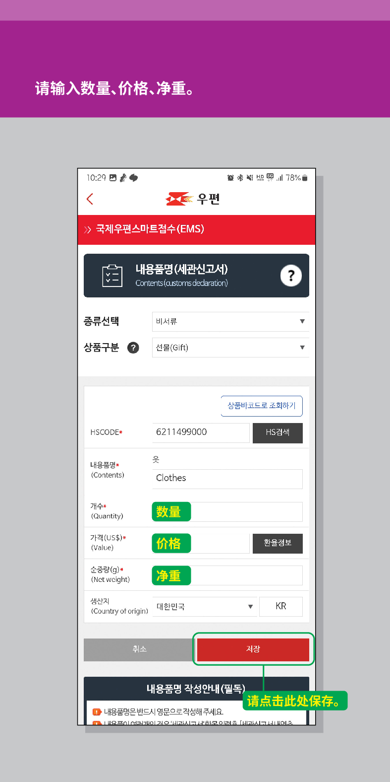 请输入数量、价格、净重。

<
活圈

우편
 /> 국제우편스마트접수(EMS)
내용품명(세관신고서)
Contents (customs declaration)
?
종류선택
비서류
상품구분
선물(Gift)
HSCODE
6211499000
옷
내용품명
(Contents)
Clothes
개수 (Quantity)
가격(US$)*
(Value)
순중량(g)*
(Net weight)
생산지 (Country of origin)
취소
상품바코드로 조회하기
HS검색
数量
价格
환율정보
净重
대한민국
KR
저장
내용품명 작성안내(필독)
请点击此处保存。
●내용품명은 반드시 영문으로 작성해 주세요.