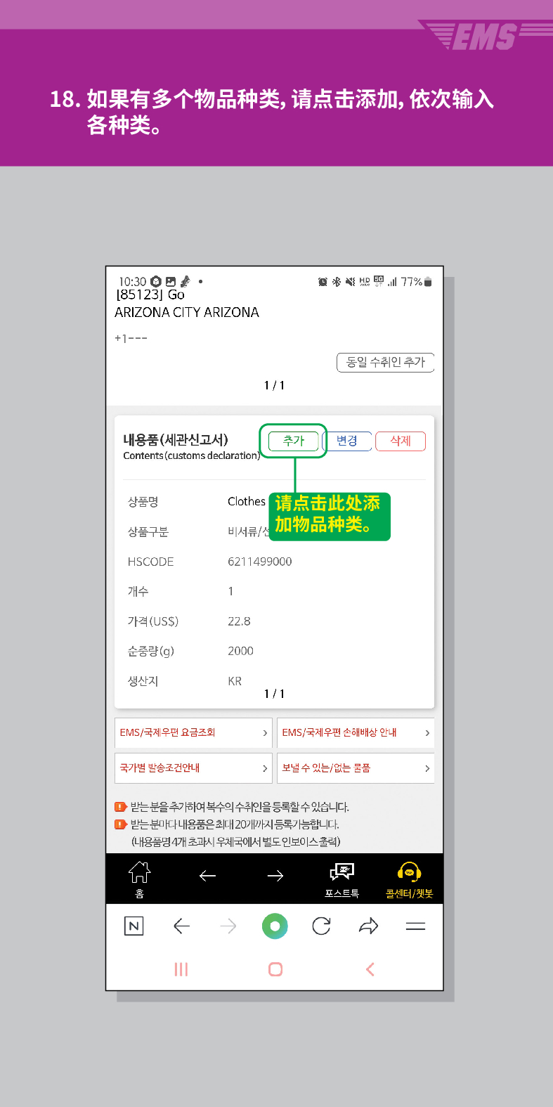 18. 如果有多个物品种类,请点击添加,依次输入 各种类。

[85123] Go
ARIZONA CITY ARIZONA
+1---
내용품(세관신고서)
Contents (customs declaration)

동일 수취인 추가
1/1
추가 변경
삭제
상품명
Clothes
请点击此处添 加物品种类。
상품구분
HSCODE
6211499000
개수
1
가격(US$)
22.8
순중량(g)
2000
생산지
KR
1/1
EMS/국제우편 요금조회
EMS/국제우편 손해배상 안내
국가별 발송조건안내
 /> 보낼 수 있는/없는 물품
>
●받는 분을 추가하여 복수의 수취인을 등록할 수 있습니다.
● 받는 분마다 내용품은 최대 20개까지 등록가능합니다.
(내용품명 4개 초과시 우체국에서 별도 인보이스클릭)

콜센터/챗봇
<br /></p>
<p>
<img src=