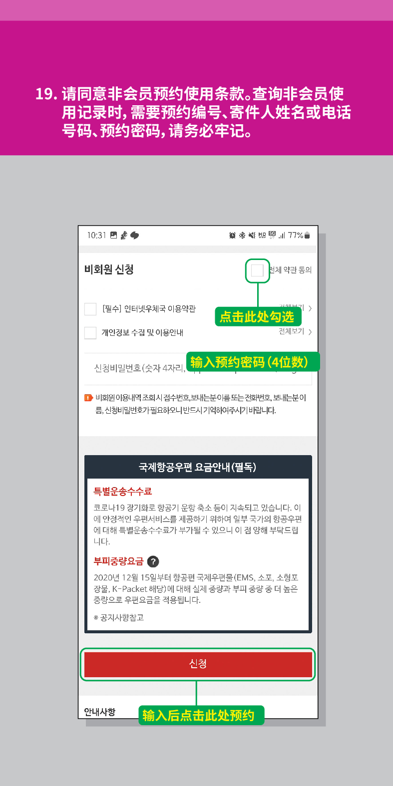 19. 请同意非会员预约使用条款。查询非会员使 用记录时,需要预约编号、寄件人姓名或电话 号码、预约密码,请务必牢记。

비회원 신청

전체 약관 동의
[필수] 인터넷우체국 이용약관
| 点击此处勾选
개인정보 수집 및 이용안내
전체보기  />
신청비밀번호(숫자 4자리, 输入预约密码(4位数)
■비회원 이용내역 조회시 접수번호, 보내는분 이름 또는 전화번호, 보내는분이 름, 신청비밀번호가 필요하오니 반드시 기억하여주시기 바랍니다.
국제항공우편 요금안내(필독)
특별운송수수료
코로나19 장기화로 항공기 운항 축소 등이 지속되고 있습니다. 이 에 안정적인 우편서비스를 제공하기 위하여 일부 국가의 항공우편 에 대해 특별운송수수료가 부가될 수 있으니 이 점 양해 부탁드립 니다.
부피중량요금?
2020년 12월 15일부터 항공편 국제우편물(EMS, 소포, 소형포 장물, K-Packet 해당)에 대해 실제 중량과 부피 중량 중 더 높은 중량으로 우편요금을 적용됩니다.
*공지사항참고
안내사항
신청
【输入后点击此处预约