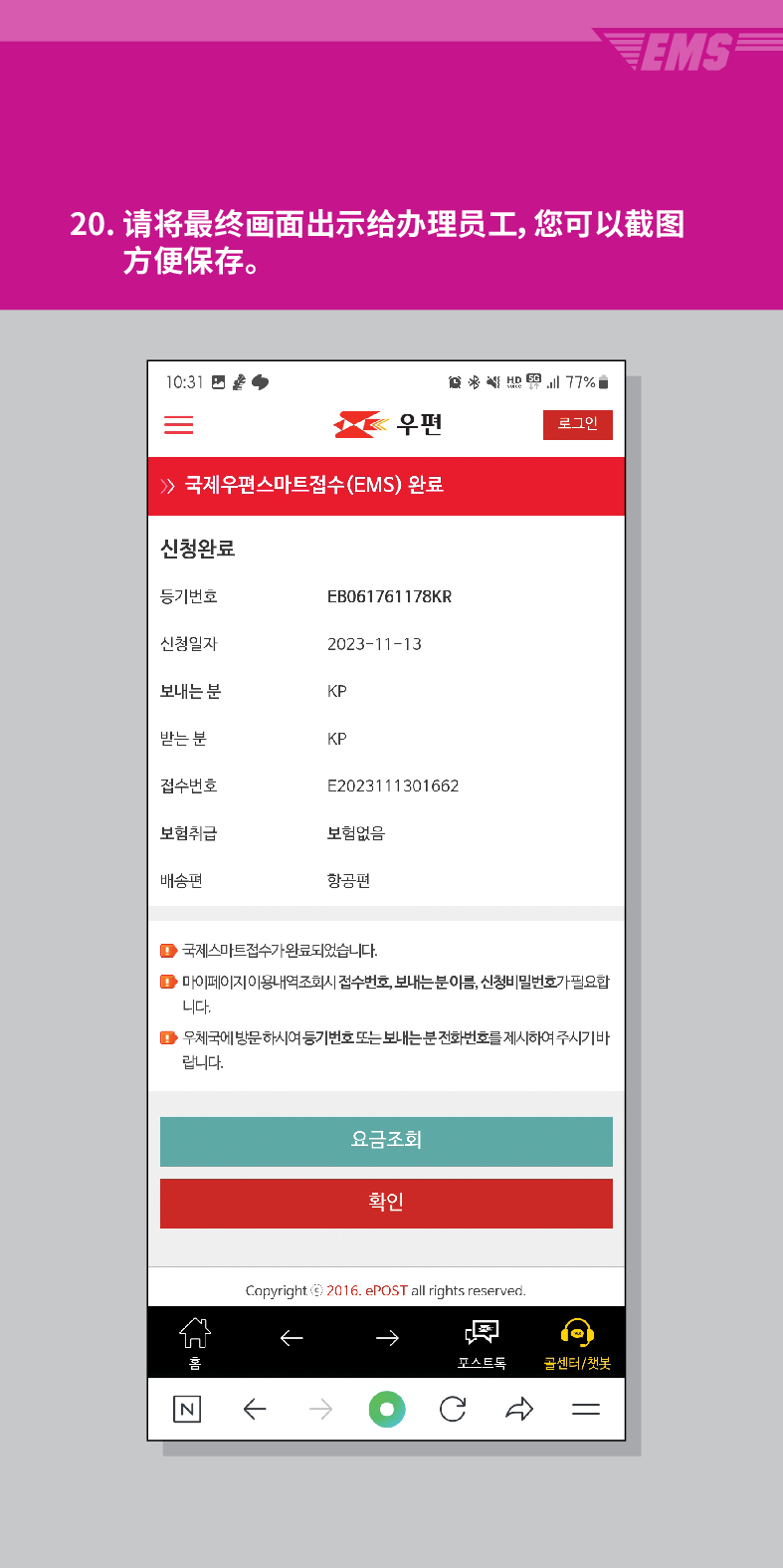 20. 请将最终画面出示给办理员工,您可以截图 方便保存。

结 
우편
로그인
≫ 국제우편스마트접수(EMS) 완료
신청완료
등기번호
EB061761178KR
신청일자
2023-11-13
보내는 분
KP
받는 분
KP
접수번호
E2023111301662
보험취급
보험없음
배송편
항공편
■국제스마트접수가 완료되었습니다.
■마이페이지 이용내역조회시 접수번호, 보내는분이름, 신청비밀번호가 필요합 니다.
▶우체국에 방문하시여 등기번호 또는 보내는분전화번호를 제시하여 주시기바 랍니다.
요금조회
확인
Copyright © 2016. ePOST all rights reserved.
←
←→
포스트로
골센터/챗봇
