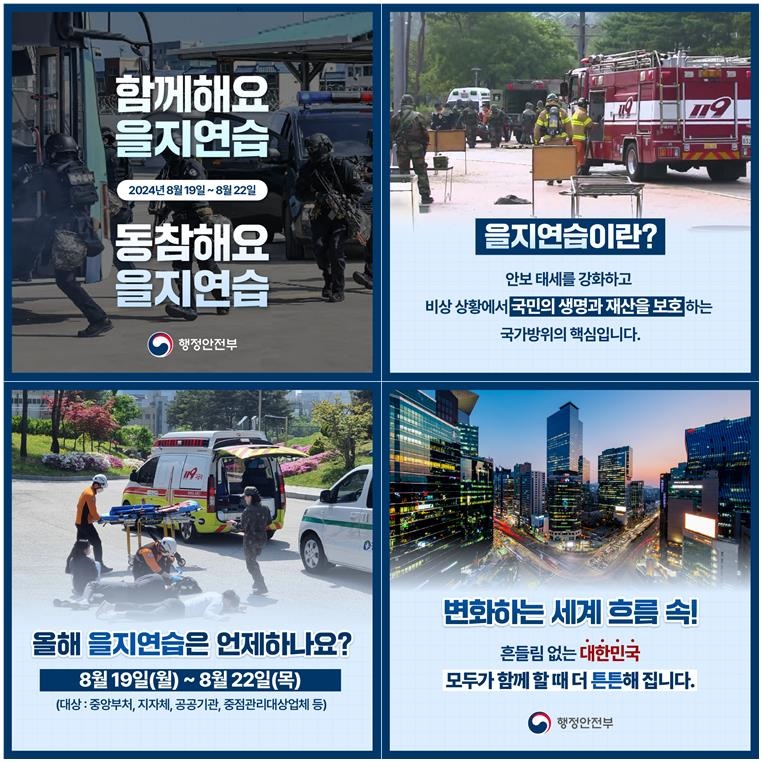 함께해요 을지연습 동참해요 을지연습(2024년 8월19일~8월22일) 
을지연습이란? 안보태세를 강화하고 비상 상황에서 국민의 생명과 재산을 보호하는 국가방위의 핵심입니다.
올해 을지연습은 언제하나요? 8월19일(월)~8월 22일(목) , 대상: 중앙부터, 지자체 , 공공기관, 중점괌리 대상업체 등
변화하는 세계 흐름 속! 흔들림없는 대한민국 모두가 함께할 때 더 튼튼해집니다.
행정안전부