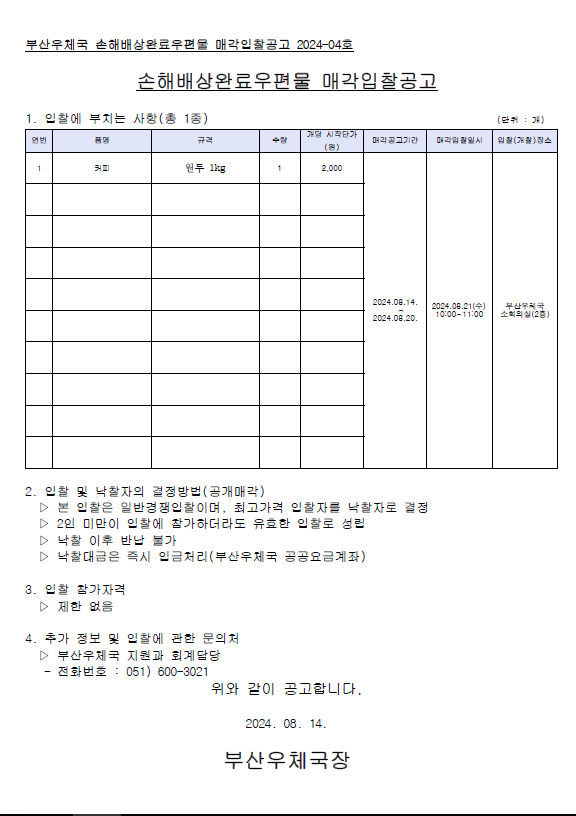 부산우체국 손해배상완료우편물 매각입찰고으고 2024-04호
손해배상완료우편물 매각입찰공고
1. 입찰에 부치는 사항(총1종)
품명: 커피
규격: 원두 1kg
수량: 1
개당 시작단가: 2,000원
매각공고기간: 2024.08.14.~08.20.
매각입찰일시: 2024.08.21.(수) 10:00~11:00
입찰장소: 부산우체국 소회의실(2층)

2. 입찰 및 낙찰자의 결정방법(공개매각)
1) 본 입찰은 일반경쟁입찰이며, 최고가격 입찰자를 낙찰자로 결정
2) 2인 미만이 입찰에 참가하더라도 유효한 입찰로 성립
3) 낙찰 이후 반납 불가
4) 낙찰대금은 즉시 입금처리(부산우체국 공공요금계좌)

3. 입찰 참가자격
제한없음

4. 추가정보 및 입찰에 관한 문의처
부산우체국 지원과 회계담당
전화번호: 051-600-3021

위와 같이 공고합니다.
2024.08.14.
부산우체국장 
