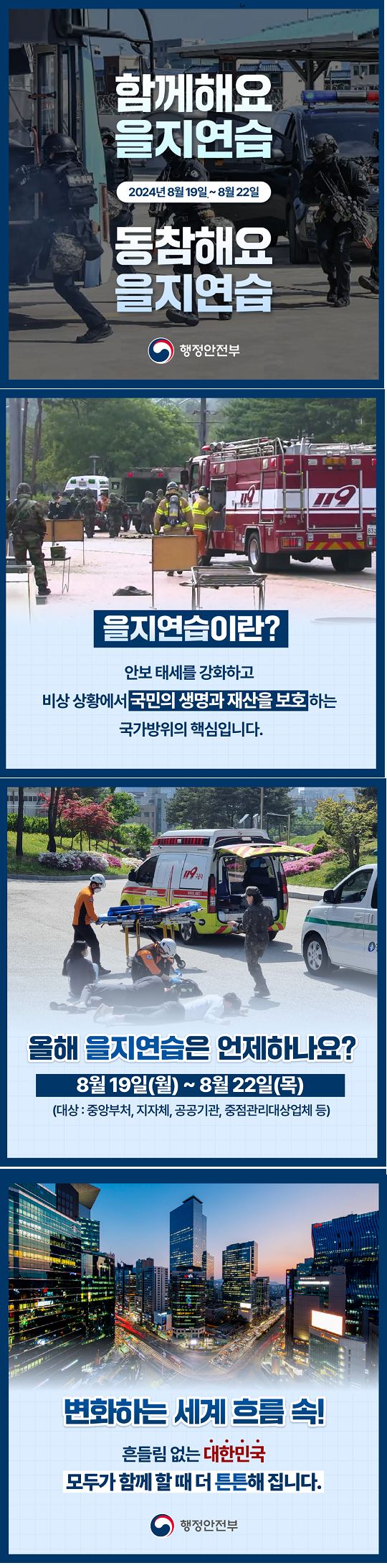함께해요 을지연습
2024년 8월19일~8월22일
동참해요
을지연습
을지연습이란
안보 태세를 강화하고
비상상황에서 국민의 생명과 재산을 보호하는 
국가방위의 핵심입니다
올해 을지연습은 언제하나요
8월19일(월)~8월22일(목)
(대상:중앙부처, 지자체, 공공기관, 중점관리대상업체 등)
변화하는 세계흐름속
흔들림 없는 대한민국
모두가 함께 할 때 더 튼튼해집니다