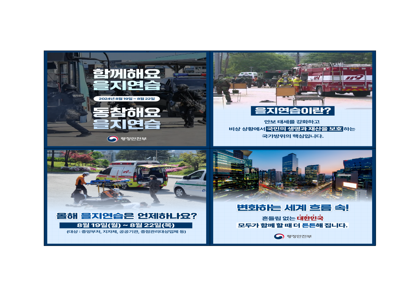 1. 함께해요 을지연습, 동참해요 을지연습: 2024년8월19일~8월22일

2. 을지연습이란? 안보태세를 강화하고 비상 상황에서 국민의 생명과 재산을 보호하는 국가 방위의 핵심입니다.

3. 올해 을지연습은 언제하나요? 8월19일(월)~8월22일(목)
(대상: 중앙부서, 지자체, 공공기관, 중점관리대상업체 등)

4. 변화하는 세계 흐름 속! 흔들림 없는 대한민국 모두가 함께 할 때 더 튼튼해 집니다.
