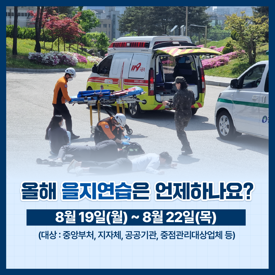 올해 을지연습은 언제하나요?
8월19일(월) ~ 8월22일(목)

(대상 : 중앙부처, 지자체, 공공기관, 중점관리대상업체 등)

