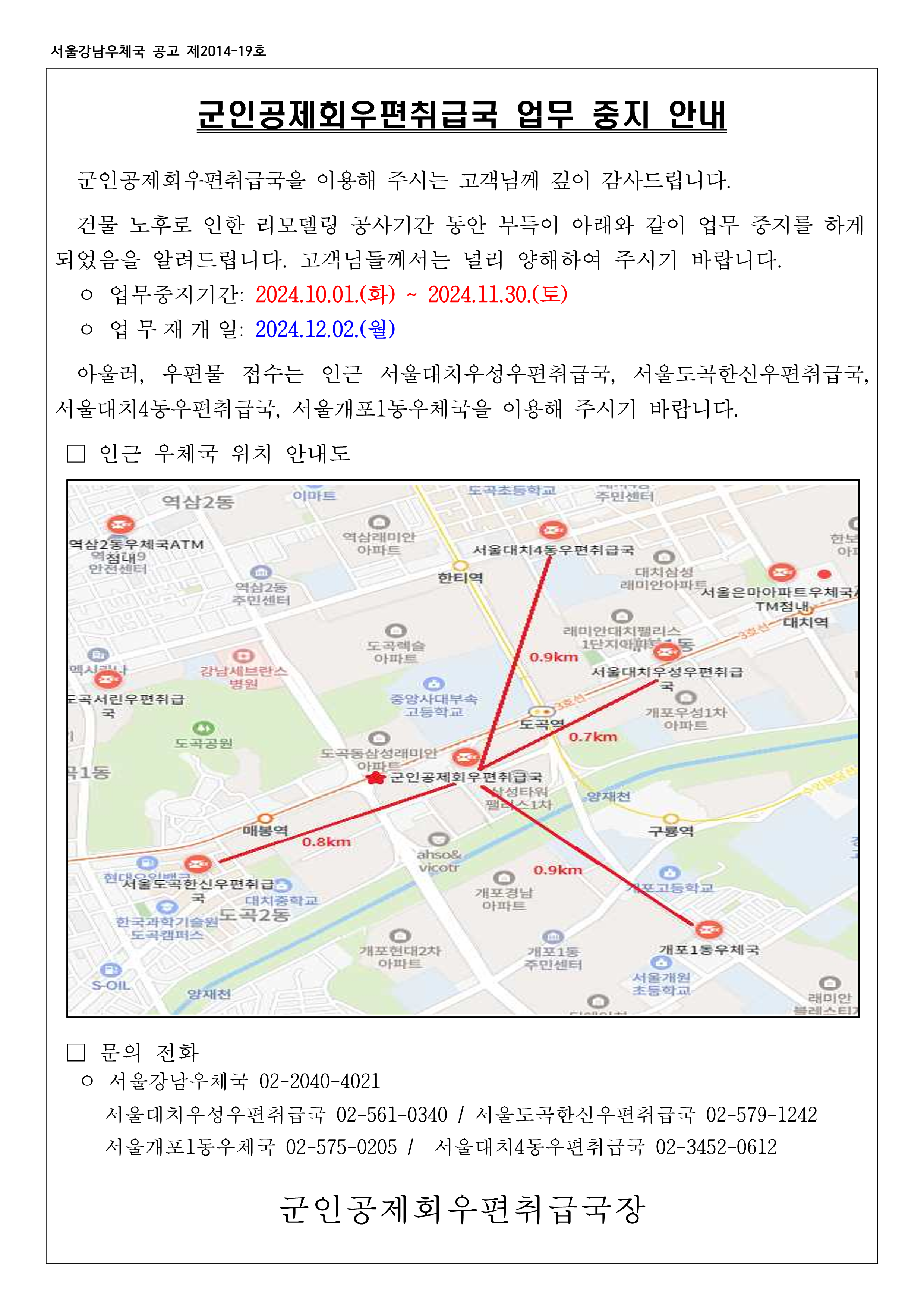 군인공제회우편취급국 업무중지 안내
군인공제회우편취급국을 이용해 주시는 고객님께 깊이 감사드립니다. 건물 노후로 인한 리모델링 공사기간 동안 부득이 아래와 같이 업무 중지를 하게되었음을 알려드립니다. 고객님들께서는 널리 양해하여 주시기 바랍니다.
업무중지기간: 2024.10.1(화) ~ 2024.11.30.(토)
업무재개일: 2024.12.2(월)
아울러, 우편물 접수는 인근 서울대치우성우편취급국, 서울도곡한신우편취급국, 서울대치4동우편취급국, 서울개포1동우체국을 이용해 주시기 바랍니다.
인근 우체국 위치 안내도
문의전화
서울강남우체국 02-2040-4021
서울대치우성우편취급국 02-561-0340 / 서울도곡한신우편취급국 02-579-1242 / 서울개포1동우체국 02-575-0205 / 서울대치4동우편취급국 02-3452-0612
군인공제회우편취급국장