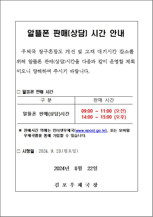 알뜰폰 판매(상담) 시간 안내
우체국 창구혼잡도 개선 및 고객 대기시간 감소를 위해 알뜰폰 판매(상담)시간을 다음과 같이 운영할 계획이오니 양해하여 주시기 바랍니다.
□ 알뜰폰 판매 시간
구분: 일뜰폰 판매(상담)시간
판매 시간: 09:00 ~ 11:00 (오전), 14:00 ~ 15:00 (오후)
※ 판매시간 외에는 인터넷 우체국(www.epost.go.kr), 또는 모바일 우체국앱을 통해 가입할 수 있습니다.
□ 시행일: 2024. 9. 23.(월요일)
2024년 8월 22일
김포우체국장