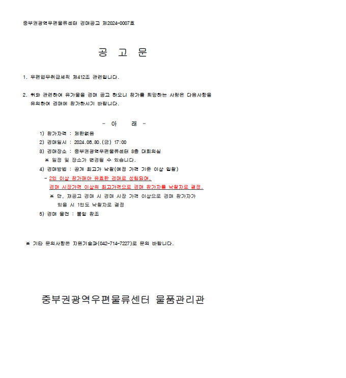 공고문

1. 우편업무취급세칙 제412조 관련입니다.

2. 위와 관련하여 유가물을 경매 공고 하오니 참가를 희망하는 사람은 다음사항을 유의하여 경매에 참여하시기 바랍니다.

-아 래-
1) 참가자격: 제한없음
2) 경매일시: 2024.08.30.(금) 17:00
3) 경매장소: 중부권광역우편물류센터 3층 대회의실
*일정 및 장소가 변경될 수 있습니다.
4) 경매방법: 공개 최고가 낙찰(예정 가격 기준 이상 입찰)
- 2인 이상 참가해야 유효한 경매로 성립되며, 경매 시장가격 이상의 최고가격으로 경매 참가자를 낙찰자로 결정
*단, 재공고 경매 시 경매 시장 가격 이상으로 경매 참가자가 있을 시 1인도 낙찰자로 결정
5) 경매 물건: 붙임 참조

*기타 문의사항은 지원기술과(042-714-7227)로 문의 바랍니다.

중부권광역우편물류센터 물품관리관