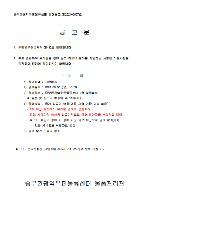 중부권광역우편물류센터 경매공고 제2024-0007호

공 고 문

1. 우편업무취급세칙 제412조 관련입니다.

2. 위와 관련하여 유가물을 경매 공고하오니 희망하는 사람은 다음사항을 유의하여 경매에 참가하시기 바랍니다.

- 아 래 -
1) 참가자격: 제한없음
2) 경매일시: 2024.8.30.(금) 16:00
3) 경매장소: 중부권광역우편물류센터 3층 대회의실
*일정 및 장소가 변경될 수 있습니다.
4) 경매방법: 공개 최고가 낙찰(예정 가격 기준 이상 입찰)
- 2인 이상 참가해야 유효한 경매로 성립되며, 경매 시장가격 이상의 최고가격으로 경매 참가자를 낙찰자로 결정
*단, 재공고 경매시 경매 시장 가격 이상으로 경매 참가자가 있을시 1인도 낙찰자로 결정
5) 경매 물건: 붙임 참조

*기타 문의사항은 지원기술과(042-714-7227)로 문의 바랍니다.

중부권광역우편물류센터 물품 관리관