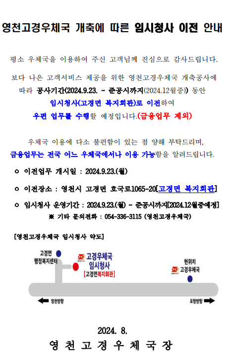 영천고경우체국 개축에 따른 임시청사 이전 안내


 평소 우체국을 이용하여 주신 고객님께 진심으로 감사드립니다. 

 보다 나은 고객서비스 제공을 위한 영천고경우체국 개축공사에 따라 공사기간(2024.9.23. ~ 준공시까지(2024.12월중)) 동안 임시청사(고경면 복지회관)로 이전하여 
우편 업무를 수행할 예정입니다.(금융업무 제외)

  우체국 이용에 다소 불편함이 있는 점 양해 부탁드리며, 
금융업무는 전국 어느 우체국에서나 이용 가능함을 알려드립니다.

    ㅇ 이전업무 개시일 : 2024.9.23.(월)

    ㅇ 이전장소 : 영천시 고경면 호국로1065-20[고경면 복지회관]

    ㅇ 임시청사 운영기간 : 2024.9.23.(월) ~ 준공시까지[2024.12월중예정]
              ※ 기타 문의전화 : 054-336-3115 (영천고경우체국)

     [영천고경우체국 임시청사 약도]



                              2024. 8. 
영 천 고 경 우 체 국 장