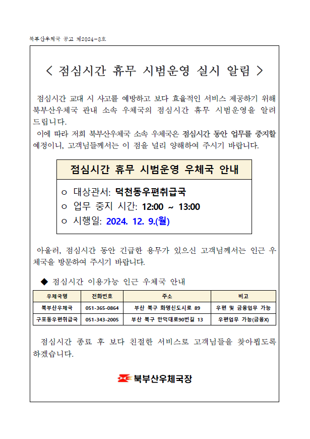 < 점심시간 휴무 시범운영 실시 알림  />

 점심시간 교대 시 사고를 예방하고 보다 효율적인 서비스 제공하기 위해 북부산우체국 관내 소속 우체국의 점심시간 휴무 시범운영을 알려드립니다.
 이에 따라 저희 북부산우체국 소속 우체국은 점심시간 동안 업무를 중지할 예정이니, 고객님들께서는 이 점을 널리 양해하여 주시기 바랍니다.


점심시간 휴무 시범운영 우체국 안내
ㅇ 대상관서: 덕천동우편취급국
ㅇ 업무 중지 시간: 12:00 ~ 13:00
ㅇ 시행일: 2024. 12. 9.(월)


 아울러, 점심시간 동안 긴급한 용무가 있으신 고객님께서는 인근 우체국을 방문하여 주시기 바랍니다.

  ◆ 점심시간 이용가능 인근 우체국 안내

우체국명
전화번호
주소
비고
북부산우체국
051-365-0864
부산 북구 화명신도시로 89
우편 및 금융업무 가능
구포동우편취급국
051-343-2005
부산 북구 만덕대로90번길 13
우편업무 가능(금융X)
 

  점심시간 종료 후 보다 친절한 서비스로 고객님들을 찾아뵙도록 하겠습니다. 

북부산우체국장