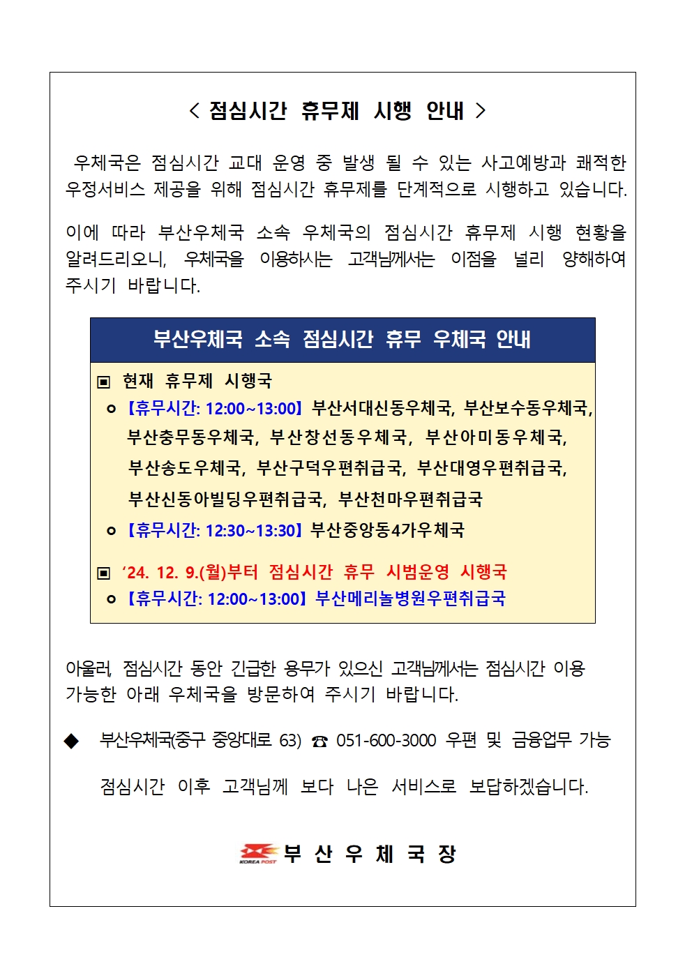 < 점심시간 휴무제 시행 안내  />

우체국은 점심시간 교대 운영 중 발생 될 수 있는 사고예방과 쾌적한 우정서비스 제공을 위해 점심시간 휴무제를 단계적으로 시행하고 있습니다.
이에 따라 부산우체국 소속 우체국의 점심시간 휴무제 시행 현황을 알려드리오니, 우체국을 이용하시는 고객님께서는 이점을 널리 양해하여 주시기 바랍니다.

▣ 현재 휴무제 시행국
ㅇ 【휴무시간: 12:00~13:00】 부산서대신동우체국, 부산보수동우체국,
부산충무동우체국, 부산창선동우체국, 부산아미동우체국, 부산송도우체국, 부산구덕우편취급국, 부산대영우편취급국, 부산신동아빌딩우편취급국, 부산천마우편취급국
ㅇ 【휴무시간: 12:30~13:30】 부산중앙동4가우체국
▣ ‘24. 12. 9.(월)부터 점심시간 휴무 시범운영 시행국 ㅇ 【휴무시간: 12:00~13:00】 부산메리놀병원우편취급국
부산우체국 소속 점심시간 휴무 우체국 안내
안내


아울러, 점심시간 동안 긴급한 용무가 있으신 고객님께서는 점심시간 이용 가능한 아래 우체국을 방문하여 주시기 바랍니다.

◆ 부산우체국(중구 중앙대로 63) ☎ 051-600-3000 우편 및 금융업무 가능

점심시간 이후 고객님께 보다 나은 서비스로 보답하겠습니다.


부 산 우 체 국 장