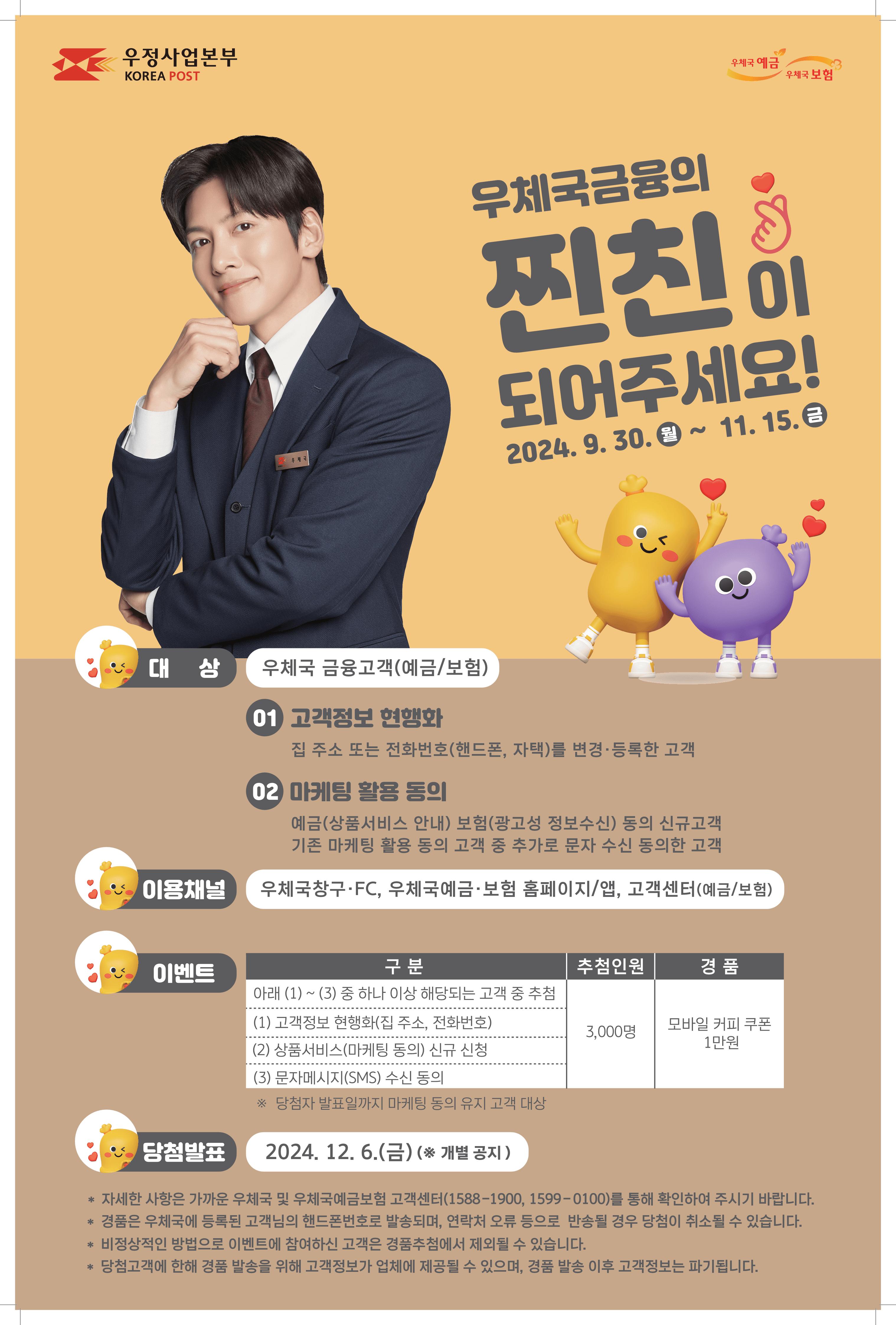 우정사업본부(KOREA POST)
우체국예금
우체국보험

우체국금융의 찐친(친한친구)이 되어주세요!
2024. 9. 30.(월) ~ 11. 15.(금)

대상: 우체국 금융고객(예금/보험)
01. 고객정보 현행화 : 집 주소 또는 전화번호(핸드폰, 자택)를 변경·등록한 고객
02. 마케팅 활용 동의 : 예금(상품서비스 안내) 보험(광고성 정보수신) 동의 신규고객, 기존 마케팅 활용 동의 고객 중 추가로 문자 수신 동의한 고객
이용채널: 우체국창구·FC, 우체국예금·보험 홈페이지/앱, 고객센터(예금/보험)
이벤트
구분 : (1) ~ (3) 중 하나 이상 해당되는 고객 중 추첨
(1) 고객정보 현행화(집 주소, 전화번호)
(2) 상품서비스(마케팅 동의) 신규 신청
(3) 문자메시지(SMS) 수신 동의
추첨인원: 3,000명
경품: 모바일 커피 쿠폰 1만원
※ 당첨자 발표일까지 마케팅 동의 유지 고객 대상
당첨발표: 2024. 12. 6.(금)(※ 개별 공지)
* 자세한 사항은 가까운 우체국 및 우체국예금보험 고객센터(1588-1900, 1599-0100)를 통해 확인하여 주시기 바랍니다.
* 경품은 우체국에 등록된 고객님의 핸드폰번호로 발송되며, 연락처 오류 등으로 반송될 경우 당첨이 취소될 수 있습니다.
* 비정상적인 방법으로 이벤트에 참여하신 고객은 경품추첨에서 제외될 수 있습니다.
* 당첨고객에 한해 경품 발송을 위해 고객정보가 업체에 제공될 수 있으며, 경품 발송 이후 고객정보는 파기됩니다.
