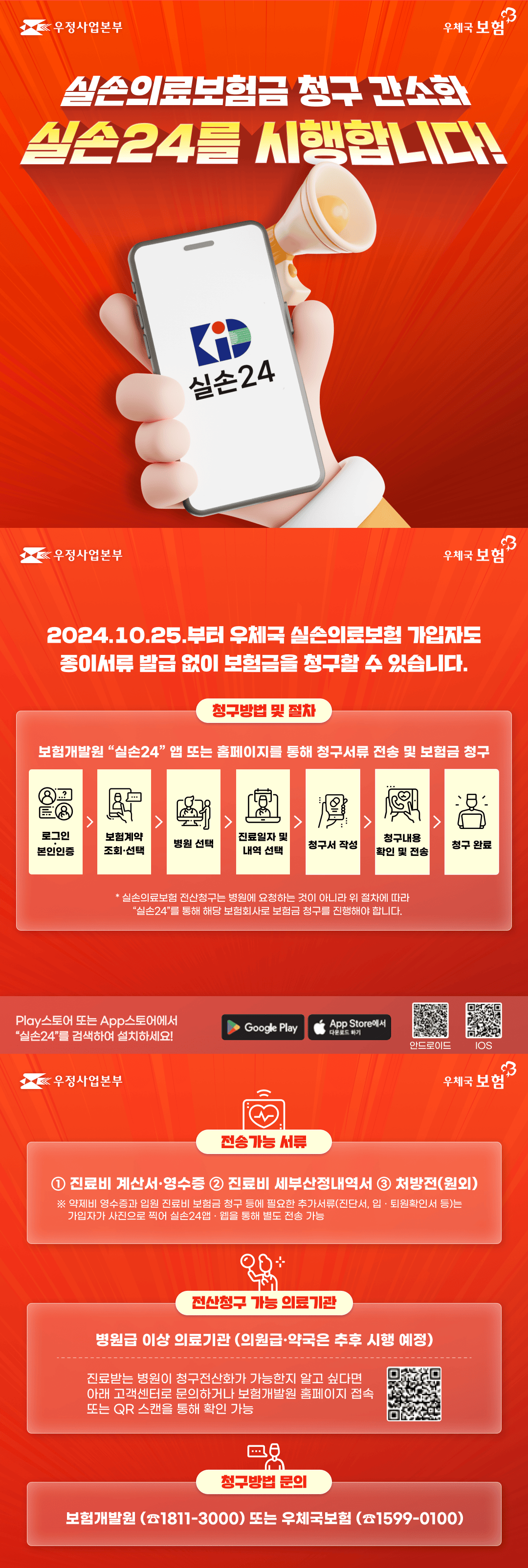 우정사업본부
우체국 보험

실손의료보험금 청구 간소화
실손24를 시행합니다!

2024.10.25.부터 우체국 실손의료보험 가입자도 종이서류 발급 없이 보험금을 청구할 수 있습니다.

청구방법 및 절차
보험개발원 <실손24 /> 앱 또는 홈페이지를 통해 청구서류 전송 및 보험금 청구
로그인·본인인증 > 보험계약 조회·선택 > 병원 선택 > 진료일자 및 내역 선택 > 청구서 작성 > 청구내용 확인 및 전송 > 청구 완료

*실손의료보험 전산청구는 병원에 요청하는 것이 아니라 위 절차에 따라 <실손24>를 통해 해당 보험회사로 보험금 청구를 진행해야 합니다.

Play스토어 또는 App스토어에서 <실손24>를 검색하여 설치하세요!

전송가능 서류
1. 진료비 계산서 및 영수증
2. 진료비 세부산정내역서
3.처방전(원외)
※ 약제비 영수증과 입원 진료비 보험금 청구 등에 필요한 추가서류(진단서, 입·퇴원확인서 등)는 가입자가 사진으로 찍어 실손24앱·웹을 통해 별도 전송 가능

전산청구 가능 의료기관
병원급 이상 의료기관(의원급·약국은 추후 시행 예정)
진료받는 병원이 청구전산화가 가능한지 알고 싶다면 아래 고객센터로 문의하거나 보험개발원 홈페이지 접속 또는 QR 스캔을 통해 확인 가능

청구방법 문의
보험개발원(1811-3000) 또는 우체국보험(1599-0100)