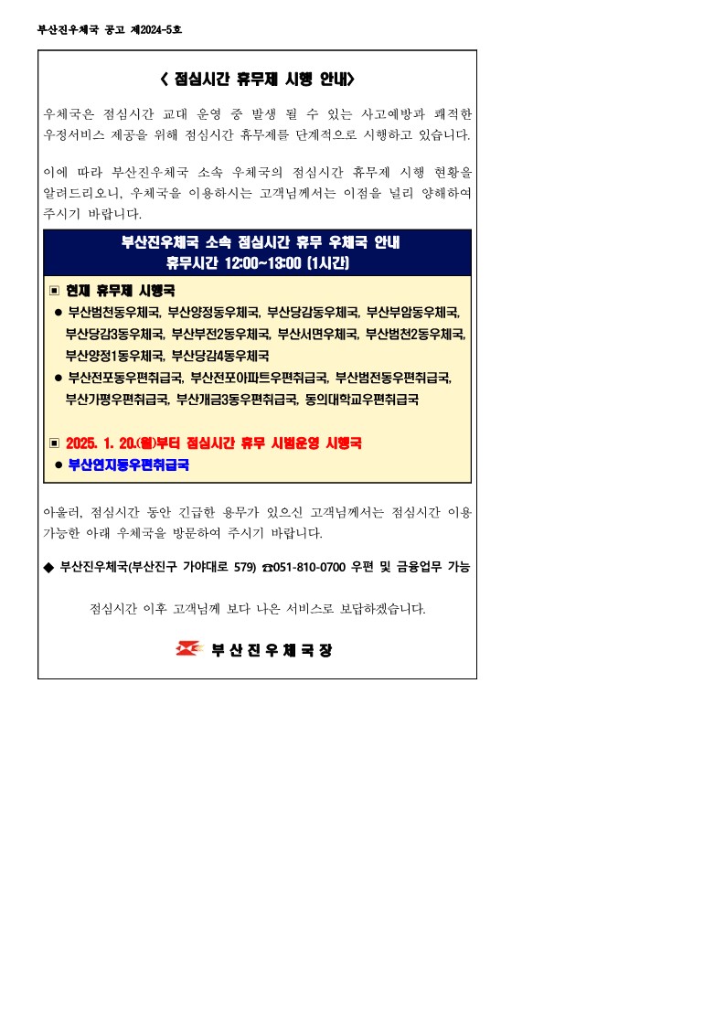 점심시간 휴무제 시행 안내
우체국은 점심시간 교대 운영 중 발생 될 수 있는 사고예방과 쾌적한 우정서비스 제공을 위해 점심시간 휴무제를 단계적으로 시행하고 있습니다. 이에 따라 부산진우체국 소속 우체국의 점심시간 휴무제 시행 현황을 알려드리오니, 우체국을 이용하시는 고객님께서는 이점을 널리 양해하여 주시기 바랍니다.
부산진우체국 소속 점심시간 휴무 우체국 안내
휴무시간 12:00~13:00(1시간)
현재 휴무제 시행국 
-- 부산범천동우체국, 부산양정동우체국, 부산당감동우체국, 부산부암동우체국, 부산당감3동우체국, 부산부전2동우체국, 부산서면우체국, 부산범천2동우체국, 부산양정1동우체국, 부산당감4동우체국
- 부산전포동우편취급국, 부산전포아파트우편취급국, 부산범전동우편취급국, 부산가평우편취급국, 부산개금3동우편취급국, 동의대학교우편취급국
- 2025.1.20.(월)부터 점심시간 휴무 시범운영 시행국
부산연지동우편취급국
아울러 점심시간 동안 긴급한 용무가 있으신 고객님께서는 점심시간 이용 가능한 아래 우체국을 방문하여 주시기 바랍니다.
부산진우체국(부산진구 가야대로 579) 051-810-0700 우편 및 금융 업무 가능 점심시간 이후 고객님께 보다 나은 서비스로 보답하겟습니다.