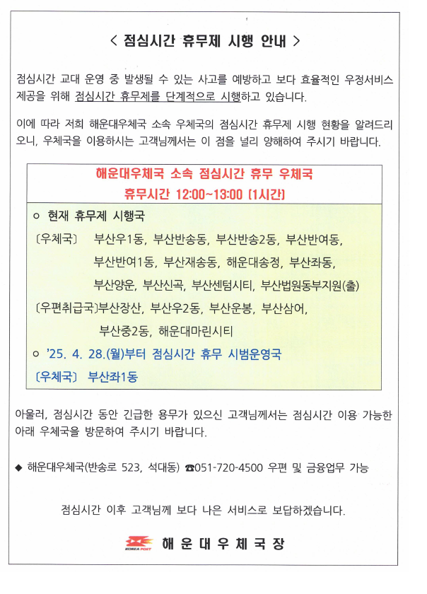 <점심시간 휴무제 시행 안내 /> 
점심시간 교대 운영 중 발생될 수 있는 사고를 예방하고 보다 효율적인 우정서비스제공을 위해 점심시간 휴무제를 단계적으로 시행하고 있습니다.
이에 따라 해운대우체국 소속 우체국의 점심시간 휴무제 시행 현황을 알려드리니 우체국을 이용하시는 고객님께서는 이 점을 널리 양해하여 주시기 바랍니다.

해운우체국 소속 점심시간 휴무 우체국

휴무시간: 12시~13시(1시간)
현재 휴무국: 부산우1동, 부산반송동, 부산반송2동, 부산반여동, 부산반여1동, 부산재송동, 해운대송정, 부산좌1동, 부산양운, 부산신곡, 부산센텀시티, 부산법원동부지원(출)

취급국: 부산장산, 부산우2동, 부산운봉, 부산삼어, 부산중2동, 해운대마린시티

2025.4.28.(월)부터 점심시간 휴무 시범운영국: 부산좌1동우체국

아울러 점심시간 동안 긴급한 용무가 있으신 고객님께서는 점심시간 이용 가능한 아래 우체국을 방문하여 주시기 바랍니다.

해운대우체국(반송로523, 석대동) 051-720-4500 (우편 및 금융 가능)

점심시간 이후 고객님께 보다 나은 서비스로 보답하겠습니다.

해운대우체국장