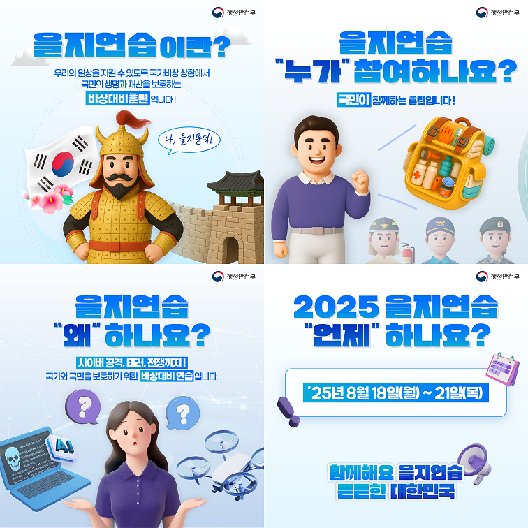 을지연습이란? 우리의 일상을 지킬 수 있도록 국가비상 상황에서 국민의 생명과 재산을 보호하는 비상대비훈련입니다!
을지연습 누가 참여하나요? 국민이 함께하는 훈련입니다!
을지연습 왜 하나요? 사이버공격, 테러, 전쟁까지! 국가와 국민을 보호하기 위한 비상대비 연습입니다.
2025 을지연습 언제 하나요? 25년 8월 18일(월) ~ 21일(목)
함께해요 을지연습 든든한 대한민국