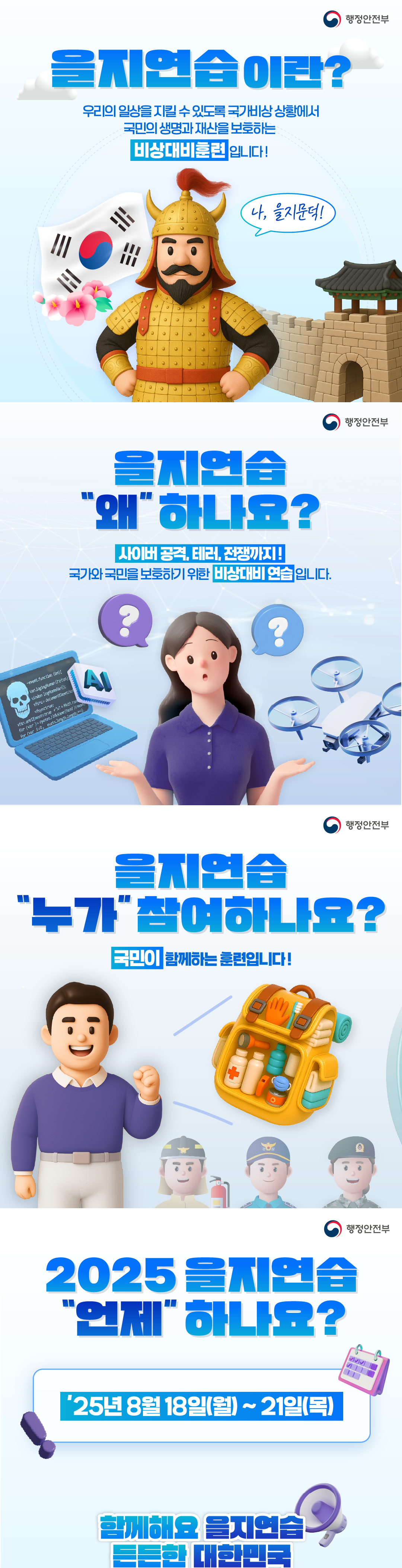 을지연습이란?
우리의 일상을 지킬 수 있도록 국가빔상 상황에서 국민의 생명과 재산을 보호하는 비상대비훈련입니다! 나, 을지문덕! 을지연습을 왜 하나요? 사이버공격, 테러, 전쟁까지! 국가와 국민을 보호하기 위한 비상대비 연습입니다. AI 을지연습 누가참여하나요? 국민이 함께하는 훈련입니다! 2025을지연습 언제하나요? 25년8월18일(월)~21일(목) 함께해요 을지연습 든든한 대한민국

