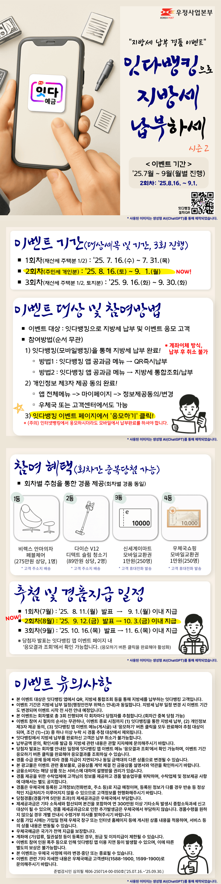 [지방세 납부 경품 이벤트]
잇다뱅킹으로 지방세 납부하세 시즌2

이벤트 기간 : 2025.7월 ~ 9월(월별 진행)
본 이벤트는 2회차로, 기간은 2025.8.16. ~ 9.1.입니다.
잇다뱅킹 설치QR(https://onelink.to/4scu3y)

이벤트 기간(대상세목 및 기간, 3회 진행)
1회차(재산세 주택분 1/2) : 2025. 7. 16.(수) ~ 7. 31.(목)
2회차(주민세 개인분) : 2025. 8. 16.(토) ~ 9. 1.(월) NOW!
3회차(재산세 주택분 1/2, 토지분) : 2025. 9. 16.(화) ~ 9. 30.(화)

이벤트 대상 및 참여방법
이벤트 대상 : 잇다뱅킹으로 지방세 납부 및 이벤트 응모 고객
참여방법(순서 무관)
 1) 잇다뱅킹(모바일뱅킹)을 통해 지방세 납부 완료! 계좌이체 방식, 납부 후 취소 불가
방법1 : 잇다뱅킹 앱 공과금 메뉴 → QR즉시납부
방법2 : 잇다뱅킹 앱 공과금 메뉴 → 지방세 통합조회/납부
 2) 개인정보 제3자 제공 동의 완료!
동의경로 : 앱 전체메뉴 -> 마이페이지 -> 정보제공동의/변경, 우체국 또는 고객센터에서도 가능
 3) 잇다뱅킹 이벤트 페이지에서 [응모하기] 클릭!
(주의) 인터넷뱅킹에서 응모하시더라도 모바일에서 납부완료를 하셔야 합니다.

참여 혜택(회차간 중복당첨 가능)
회차별 추첨을 통한 경품 제공(회차별 경품 동일)
1등 비렉스 안마의자 페블체어(275만원 상당, 1명), 고객 주소지 배송
2등 다이슨 V12 디텍트 슬림 청소기(89만원 상당, 2명), 고객 주소지 배송
3등 신세계이마트 모바일교환권 1만원(250명), 고객 휴대전화 발송
4등 우체국쇼핑 모바일교환권 1만원(250명), 고객 휴대전화 발송

추첨 및 경품지급 일정
1회차(7월) : 2025. 8. 11.(월) 발표 → 9. 1.(월) 이내 지급
NOW! 2회차(8월) : 2025. 9. 12.(금) 발표 → 10. 3.(금) 이내 지급
3회차(9월) : 2025. 10. 16.(목) 발표 → 11. 6.(목) 이내 지급
※ 당첨자 발표는 잇다뱅킹 앱 이벤트 페이지 내 [응모결과 조회]에서 확인 가능합니다. (응모하기 버튼 클릭을 완료해야 활성화)

이벤트 유의사항
본 이벤트 대상은 잇다뱅킹 앱에서 QR, 지방세 통합조회 등을 통해 지방세를 납부하는 잇다뱅킹 고객입니다.
이벤트 기간은 지방세 납부 일정(행정안전부 위택스 안내)과 동일합니다. 지방세 납부 일정 변경 시 이벤트 기간도 변경되며 이벤트 시작 전 사전 안내 예정입니다.
본 이벤트는 회차별로 총 3회 진행되며 각 회차마다 당첨자를 추첨합니다.(회차간 중복 당첨 가능)
이벤트 참여 시 절차의 순서는 무관하나, 이벤트 종료 시점까지 (1) 잇다뱅킹을 통한 지방세 납부, (2) 개인정보 제3자 제공 동의, (3) 잇다뱅킹 앱 이벤트 메뉴(게시글) 내 [응모하기] 버튼 클릭을 모두 완료해야 추첨 대상이 되며, 조건 (1)~(3) 중 하나 이상 누락 시 경품 추첨 대상에서 제외됩니다.
잇다뱅킹에서 지방세 납부를 완료하신 고객은 납부 취소가 불가능합니다.
납부금액 문의, 확인서류 발급 등 지방세 관련 내용은 관할 지자체에 문의해주시기 바랍니다.
당첨자 발표는 회차별 안내된 일정에 잇다뱅킹 앱 이벤트 메뉴 [응모결과 조회]에서 확인 가능하며, 이벤트 기간 응모하기 버튼 클릭을 완료해야 응모결과를 조회하실 수 있습니다.
경품 수급 문제 등에 따라 경품 지급이 지연되거나 동일 금액대의 다른 상품으로 변경될 수 있습니다.
본 광고물은 이벤트 관련 홍보물로, 금융상품 계약 체결 전 금융상품 설명서와 약관을 확인하시기 바랍니다.
금융소비자는 해당 상품 또는 서비스에 대하여 설명받을 권리가 있습니다.
경품 제공을 위한 수탁업체에 고객님의 정보를 제공하고 경품 발송업무를 위탁하며, 수탁업체 및 정보제공 사항에 대해서는 별도 공지합니다.
경품은 우체국에 등록된 고객정보(전화번호, 주소 등)로 지급 예정이며, 등록된 정보가 다를 경우 반송 등 정상적인 지급처리가 이루어지지 않을 수 있으므로 고객정보를 현행화해주시기 바랍니다.
당첨경품(경품가액 5만원 초과)의 제세공과금은 우체국에서 부담합니다.
제세공과금은 기타 소득세와 합산되며 본건을 포함하여 연 300만원 이상 기타소득 발생시 종합소득과세 신고대상이 될 수 있으며, 경품 제세공과금으로 인한 추가발생금은 우체국에서 부담하지 않습니다. 경품수령을 원하지 않으실 경우 개별 안내시 수령거부 의사를 밝혀주시기 바랍니다.
상품 가입 시에는 가입일 현재 우체국 창구 또는 인터넷 홈페이지 등에 게시된 상품 내용을 적용하며, 서비스 등의 상품 내용은 변동될 수 있습니다.
우체국예금은 국가가 전액 지급을 보장합니다.
계좌에 (가)압류, 질권설정 등이 등록된 경우, 원금 및 이자지급이 제한될 수 있습니다.
이벤트 참여 인원 폭주 등으로 인해 잇다뱅킹 앱 이용 지연 등이 발생할 수 있으며, 이에 따른 별도의 보상은 불가능합니다.
본 이벤트는 우체국 사정에 따라 변경·중단 또는 종료될 수 있습니다.
이벤트 관련 기타 자세한 내용은 우체국예금 고객센터(1588-1900, 1599-1900)로 문의해주시기 바랍니다.
준법감시인 심의필 제06-250714-00-050호(2025.07.16.~2025.09.30.)