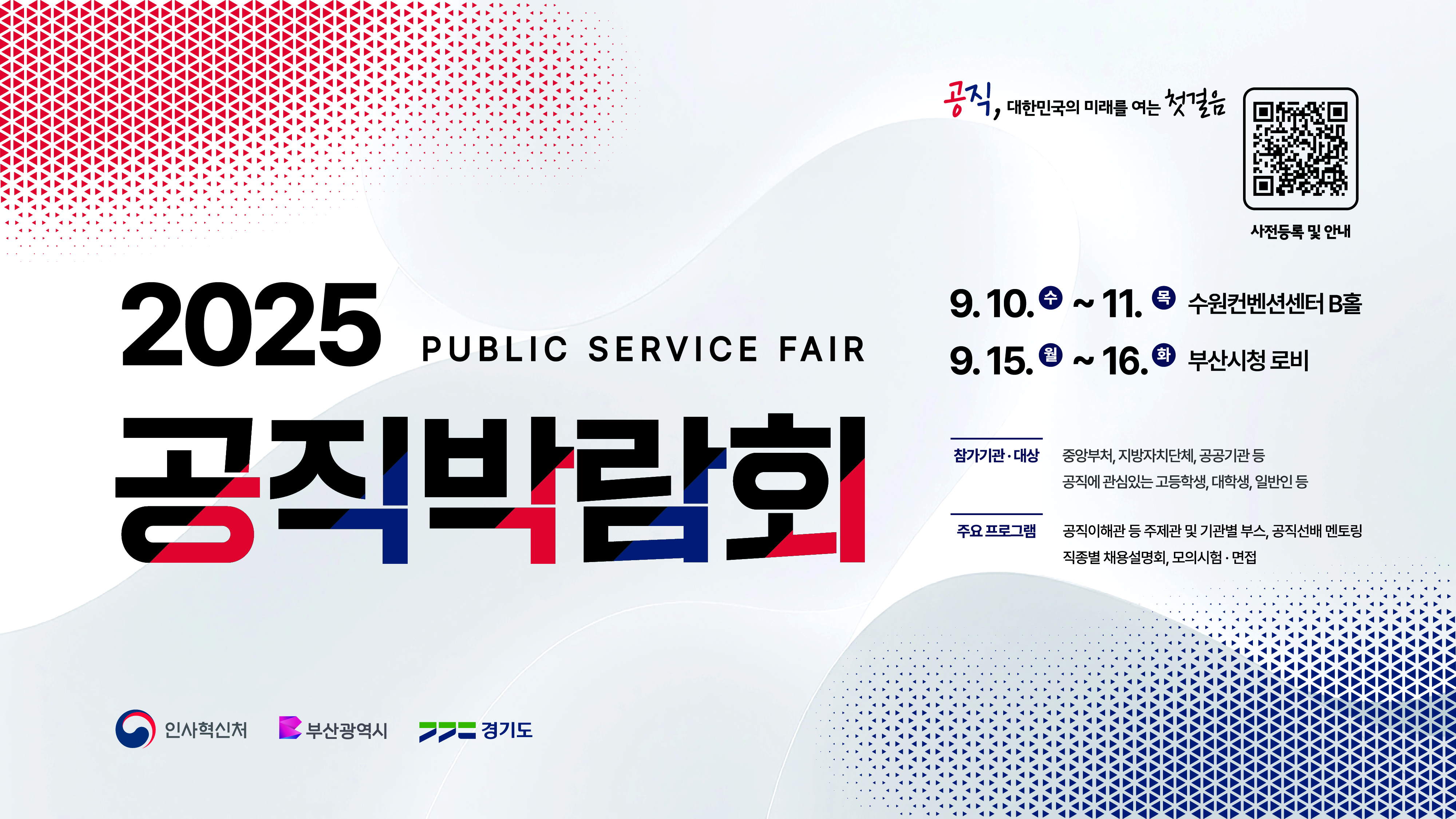 2025 공직박람회


9.10.(수)~9.11.(목): 수원컴벤션센터 B홀
9.15.(월)~9.16.(화): 부산시청 로비

참가기관: 중앙부처, 지방자치단체, 공공기관 등
참가대상: 공직에 관심있는 고등학생, 대학생, 일반인 등

주요프로그램: 공직이해관 등 주제관 및 기관별 부스, 공직선태 멘토링, 직종별 채용설명회, 모의시험ㆍ면접