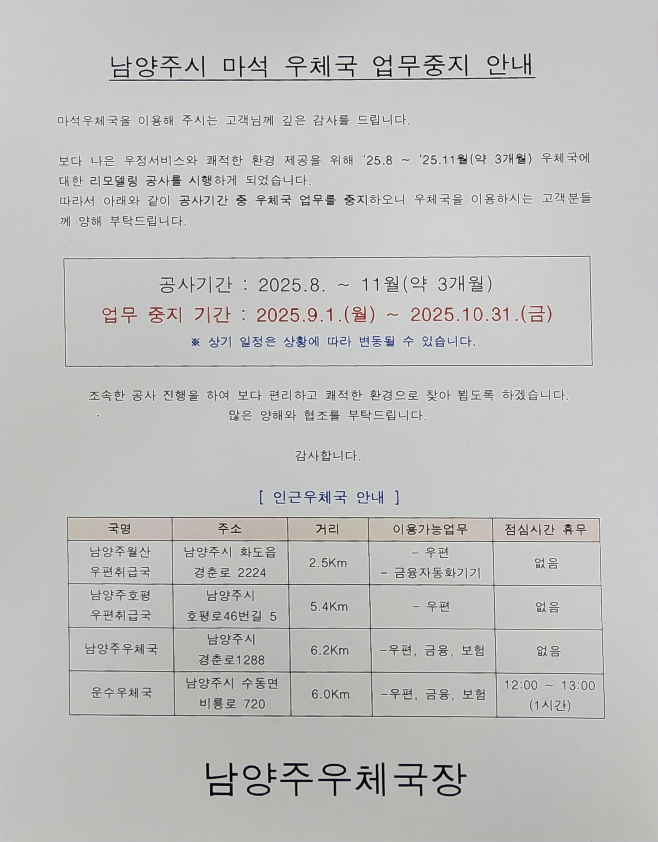 남양주시 마석우체국 업무중지 안내

마석우체국을 이용해주시는 고객님께 깊은 감사를 드립니다
보다 나은 우정서비스와 쾌적한 환경 제공을 위해 25.8 ~ 11월(약3개월) 우체국에 대한 리모델링 공사를 시행하게 되었습니다

따라서 아래와 같이 공사기간 중 우체국 업무를 중지하오니 우체국을 이용하시는 고객분들께 양해 부탁드립니다

업무중지기간 2025.9.1.(월) ~ 2025.10.31.(금)
 
※상기 일정은 상황에 따라 변동될 수 있습니다

조속한 공사 진행을 하여 보다 편리하고 쾌적한 환경으로 찾아 뵙도록 하겠습니다  감사합니다

인근우체국안내
남양주월산 우편취급국
남양주호평 우편취급국
남양주우체국
운수우체국

남양주우체국장