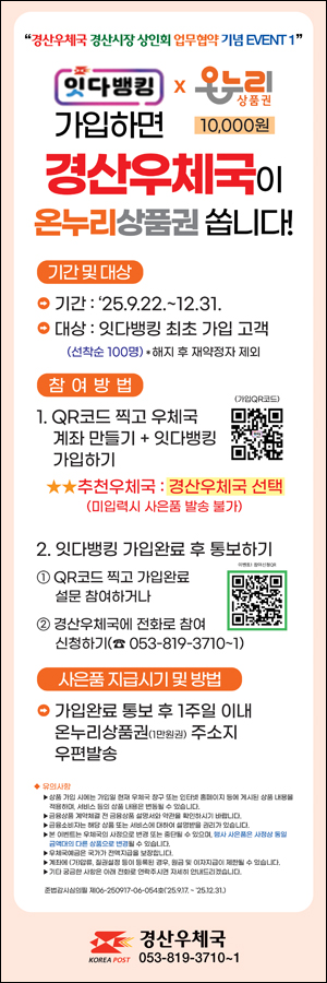 경산우체국 경산시장 상인회 업무협약 기념 EVENT 1
잇다뱅킹X온누리상품권 가입하면 10,000원 경산우체국이 온누리상품권 쏩니다.
기간 및 대상
기간: 25.9.22 ~ 12.31.
대상: 잇다뱅킹 최초 가입 고객
(선착순 100명) *해지 후 재약정자 제외
참여방법
1. QR코드 찍고 우체국 계좌 만들기 + 잇다뱅킹 가입하기
https://apps.apple.com/kr/app/%EC%9A%B0%EC%B2%B4%EA%B5%AD%EB%B1%85%ED%82%B9/id554920991
추천우체국:경산우체국 선택
(미입력시 사은품 발송 불가)
2. 잇다뱅킹 가입완료 후 통보하기
 1.QR코드 찍고 가입완료 설문 참여하거나
https://naver.me/F6nt5rUP
 2. 경산우체국에 전화로 참여 신청하기
(053-819-3710~1)
사은품 지급시기 및 방법
가입완료 통보 후 1주일 이내
온누리상품원(1만원권) 주소지 우편발송

유의사항
 상품 가입 시에는 가입일 현재 우체국 창구 또는 인터넷 홈페이지 등에 게시된 상품 내용을 적용하며, 서비스 등의 상품 내용은 변동될 수 있습니다.
금융상품 계약 체결 전 금융상품 설명서와 약관을 확인하시기 바랍니다.
금융소비자는 해당 상품 또는 서비스에 대하여 설명받을 권리가 있습니다.
본 이벤트는 우체국의 사정으로 변경 도는 중단될 수 있으며, 행사 사은품은 사정상 동일 금액대의 다른 상품으로 변결 될 수 있습니다.
우체국예금은 국가가 전액지급을 보장합니다.
계좌에 기(압류), 질권설정 등이 등록된 경우, 원금 및 이자지급이 제한될 수 있습니다.
기타 궁금한 사항은 아래 전화로 연락주시면 자세히 안내드리겠습니다.

준법감사심의필 제06-260917-06-054호(25.9.17.~25.12.31.)

경산우체국
053-819-3710~1


