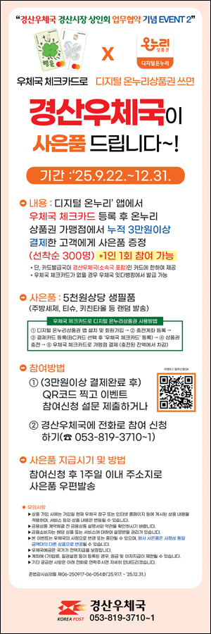 경산우체국 경산시장 상인회 업무협약 기념 EVENT 2
우체국 체크카드로 디지털 온누리상품권 쓰면
경산우체국이 사은품 드립니다.
기간: 25.9.22. ~ 12.31.
내용: 디지털 온누리 앱에서 우체국 체크카드 등록 후 온누리 상품권 가맹점에서 누적 3만원 이상 결제한 고객에게 사은품 증정
(선착순 300명) * 1인 1회 참여 가능
단, 카드발급국이 경산우체국(소속국 포함)인 카드에 한하여 제공
우체국 체크카드가 없는 경우 우체국 잇다뱅킹에서 발급 가능

사은품: 5천원 상당 생필품
(주방세제, 티슈, 키친타올 등 랜덤 발송)
우체국 체크카드로 디지털 온누리상품권 사용방법
1. 디지털온누리상품권 앱 설치 및 회원가입 
2. 충전계좌 등록
3. 결제카드 등록(BC카드 선택 후 우체국 체크카드 등록
4. 상품권 충전
5. 우체국 체크카드로 가맹점 결제
(충전된 잔액에서 차감)
참여방법
1. 3만원 이상 결제 완료 후
QR코드 찍고 이벤트 참여신청 설문 제출하거나
https://naver.me/5YSxGYEb
2. 경산우체국에 전화로 참여 신청하기
053-819-3710~1

사은품 지급시기 및 방법
참여신청 후 1주일 이내 주소지로 사은품 우편발송

유의사항
 상품 가입 시에는 가입일 현재 우체국 창구 또는 인터넷 홈페이지 등에 게시된 상품 내용을 적용하며, 서비스 등의 상품 내용은 변동될 수 있습니다.
금융상품 계약 체결 전 금융상품 설명서와 약관을 확인하시기 바랍니다.
금융소비자는 해당 상품 또는 서비스에 대하여 설명받을 권리가 있습니다.
본 이벤트는 우체국의 사정으로 변경 도는 중단될 수 있으며, 행사 사은품은 사정상 동일 금액대의 다른 상품으로 변결 될 수 있습니다.
우체국예금은 국가가 전액지급을 보장합니다.
계좌에 기(압류), 질권설정 등이 등록된 경우, 원금 및 이자지급이 제한될 수 있습니다.
기타 궁금한 사항은 아래 전화로 연락주시면 자세히 안내드리겠습니다.

준법감사심의필 제06-260917-06-054호(25.9.17.~25.12.31.)

경산우체국
053-819-3710~1



