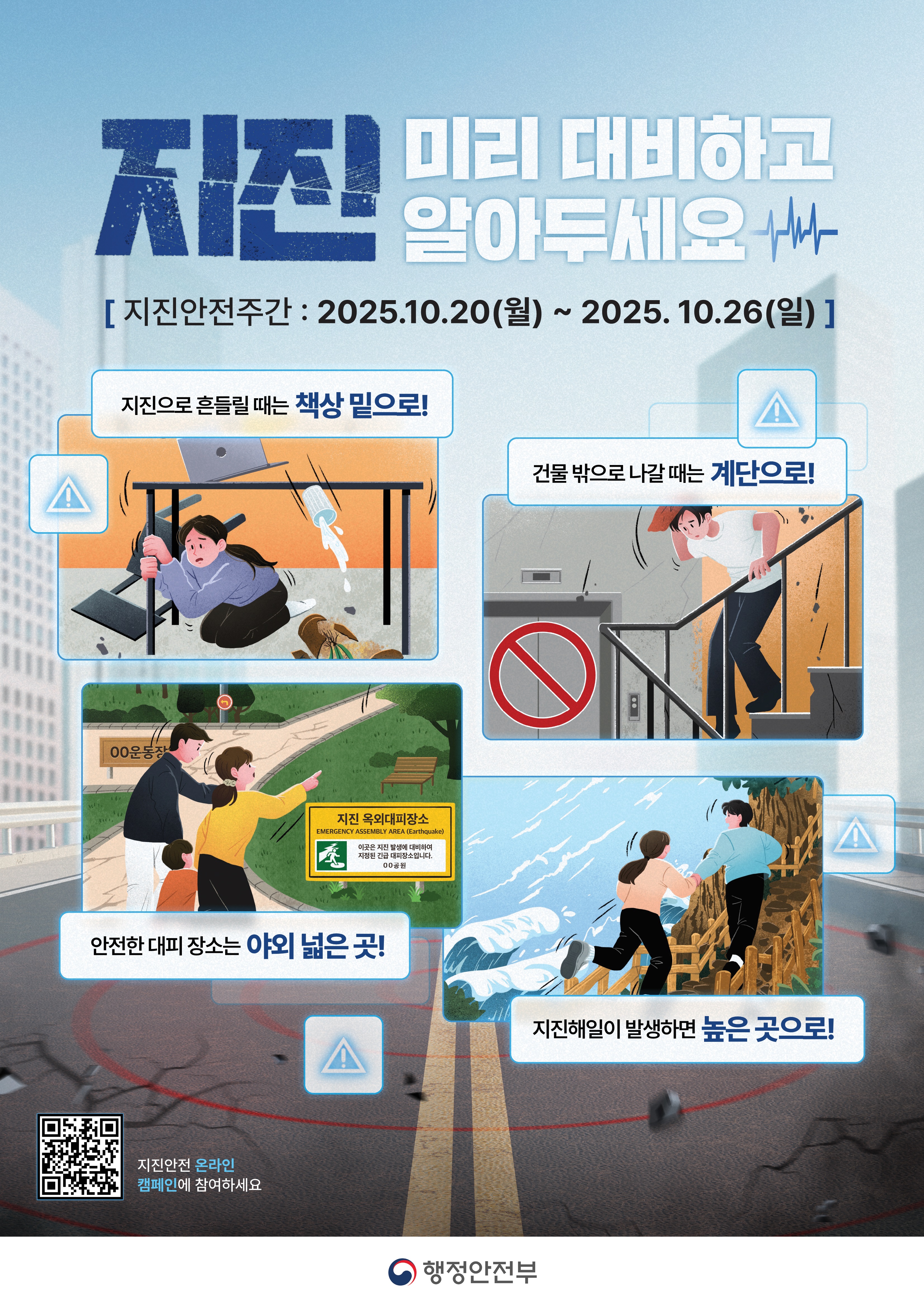 지진 미리 대비하고 알아두세요
지진안전주간: 2025.10.20.(월) ~ 2025.10.26.(일)
지진으로 흔들릴 때는 책상 밑으로!
건물 밖으로 나갈 때는 계단으로!
안전한 대피장소는 야외 넓은 곳!
지진해일이 발생하면 높은 곳으로!
지진안전 온라인 캠페인에 참여하세요

행정안전부