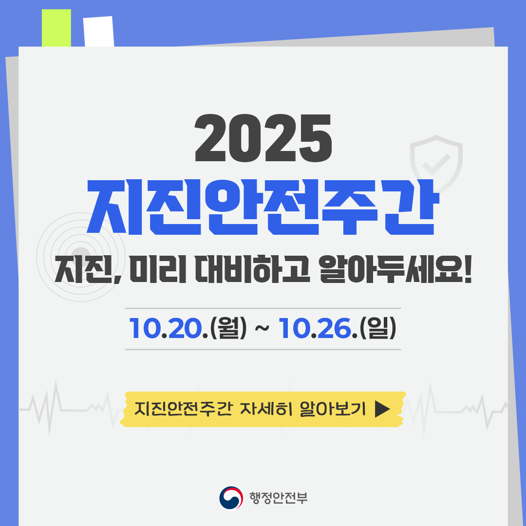 2025 지진안전주간
지진, 미리 대비하고 알아두세요!
10.20.(월) ~ 10.26.(일)
지진안전주간 자세히 알아보기
행정안전부