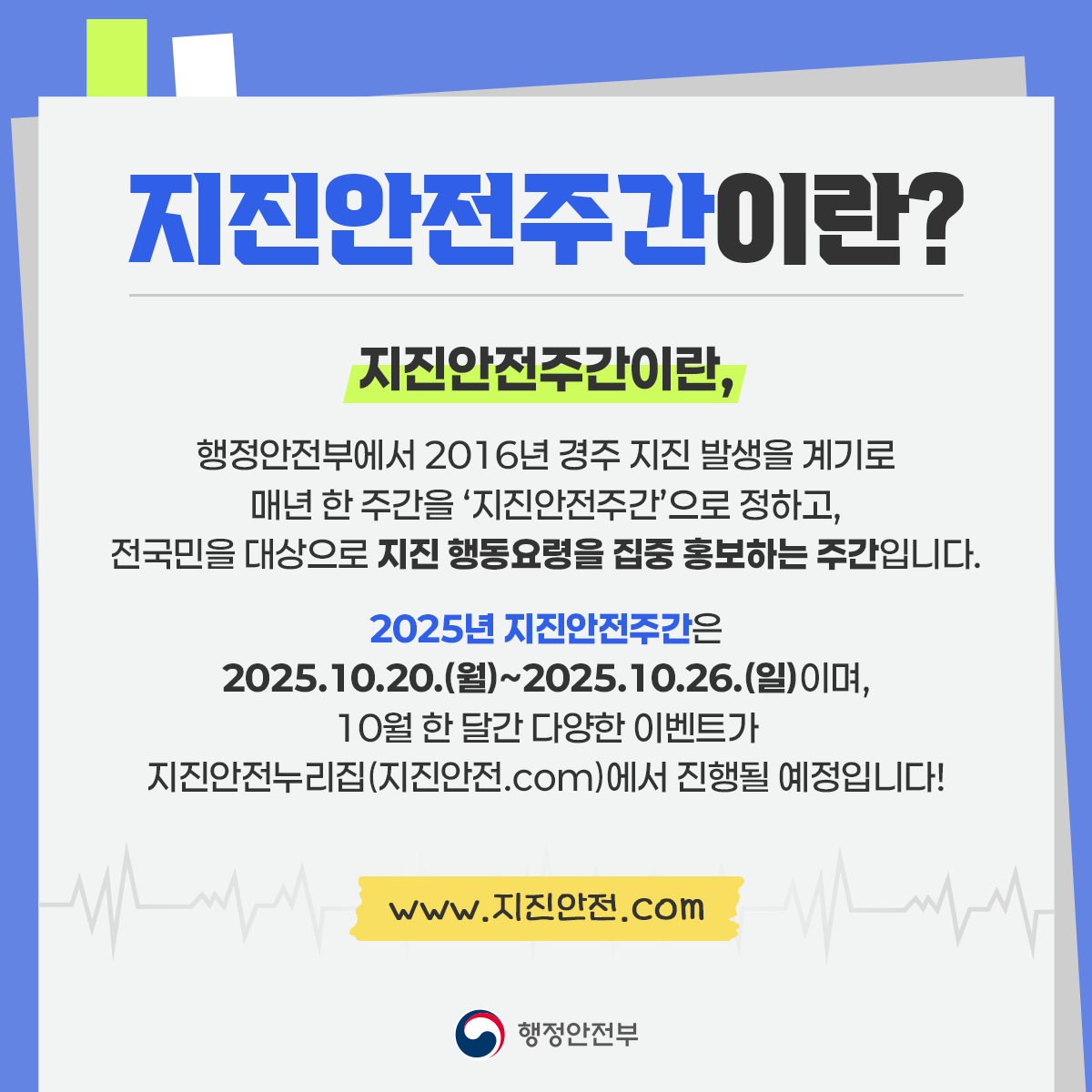 지진안전주간이란?
지진안전주간이란,
행정안전부에서 2016년 경주 지진 발생을 계기로
매년 한 주간을 지진안전주간으로 정하고
전국민을 대상으로 지진행동요령을 집중 홍보하는 주간입니다.
2025년 지진안전주간은 2025.10.20.(월)~2025.10.26.(일)이며,
10월 한 달간 다양한 이벤트가 지진안전누리집(지진안전.com)에서 진행될 예정입니다!
www.지진안전.com