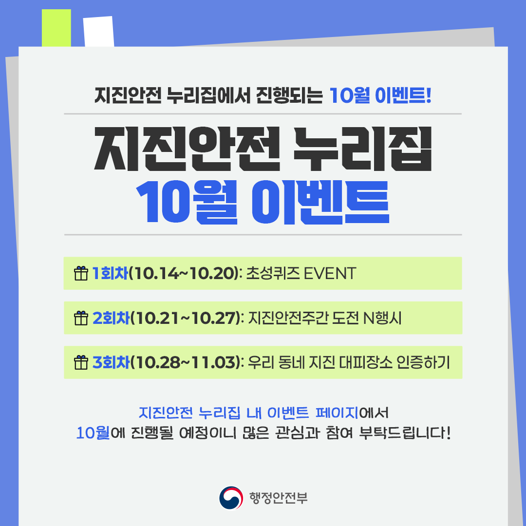 지진안전 누리집에서 진행되는 10월 이벤트!
지진안전 누리집 10월 이벤트
1회차(10.14 ~ 10.20): 초성퀴즈event
2회차(10.21 ~ 10.27): 지진안전주간 도전n행시
3회차(10.28 ~ 11.03): 우리동네 지진 대피장소 인증하기

지진안전 누리집 내 이벤트 페이지에서
10월에 진행될 예정이니 많은 관심과 참여 부탁드립니다.