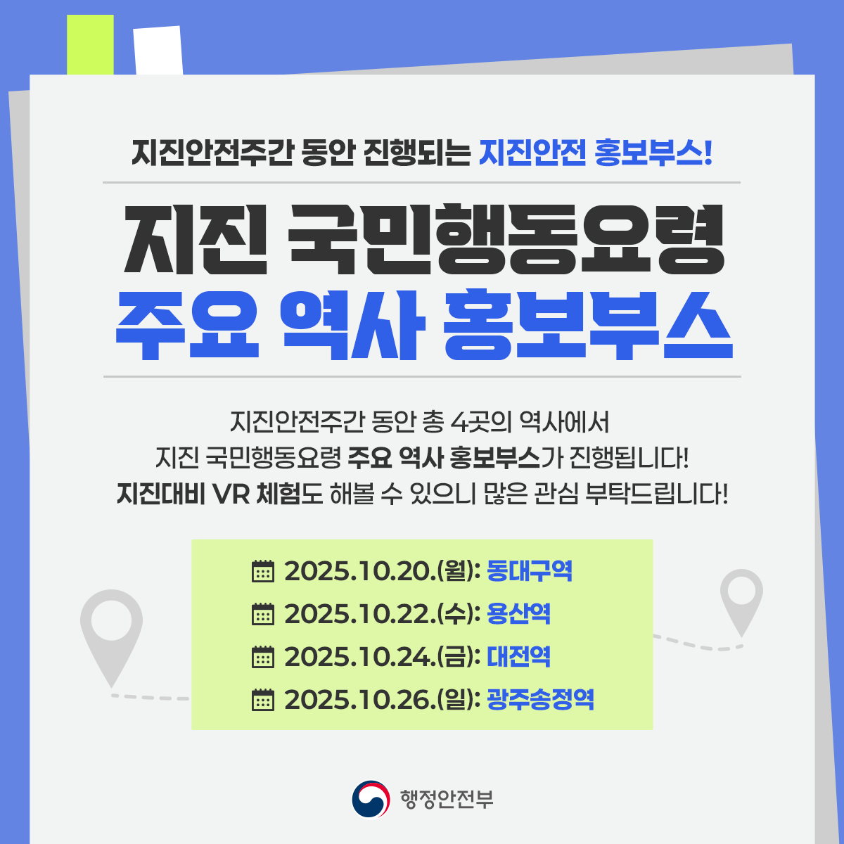 지진안전주간 동안 진행되는 지진안전 홍보부스!
지진 국민행동요령 주요 역사 홍보부스
지진안전주간 동안 총 4곳의 역사에서 지진 국민행동요령 주요 역사 홍보부스가 진행됩니다!
지진대비 vr체험도 해볼 수 있으니 많은 관심 부탁드립니다!

2025.10.20(.월): 동대구역
2025.10.22(.수): 용산역
2025.10.24(.금): 대전역
2025.10.26(.일): 광주송정역