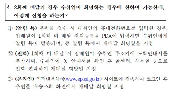 4. 2회째 배달의 경우 수취인이 희망하는 경우에 한하여 가능한데,
어떻게 신청을 하는지?
 1)(알림 톡) 우편물 접수 시 수취인의 휴대전화번호를 입력한 경우,집배원이 1회째 미 배달 결과등록을 PDA에 입력하면 수취인에게 알림 톡이 발송되며,동 알림 톡에서 재배달 희망일을 지정
2)(전화)1회째 미 배달 시 집배원이 수취인 주소지에 도착안내서를 부착하며, 수취인이 동 안내서를 확인 후 콜 센터,사무실 등으로 전화 연락하여 재배달 희망일 지정
3) (온라인) 인터넷우체국(www.epost.go.kr)사이트에 접속하여 로그인  후 우편물 배송조회 화면에서 재배달 희망일 지정
