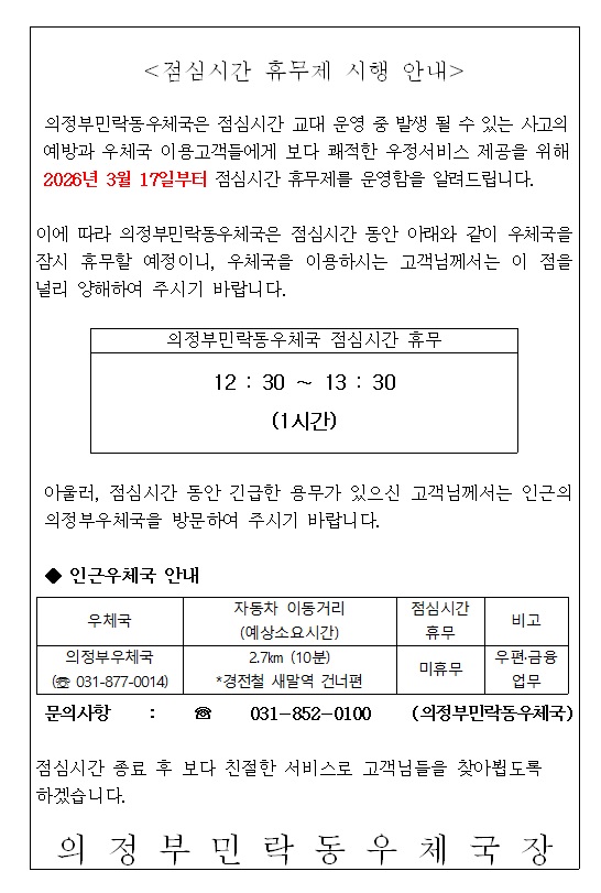 <점심시간 휴무제 시행 안내>
의정부민락동우체국은 점심시간 교대 운영 중 발생 될 수 있는 사고의 예방과 우체국 이용 고객들에게 보다 쾌적한 우정서비스 제공을 위해 2026년 3월 17일부터 점심시간 휴무제를 운영함을 알려드립니다.   이에따라 의정부민락동우체국은 점심시간 동안 아래와 같이 우체국을 잠시 휴무할 예정이니 우체국을 이용하시는 고객님께서는 이 점을 널리 양해하여 주시기 바랍니다. 

의정부민락동우체국 점심시간 휴무 12:30 ~ 13:30 (1시간) 아울러, 점심시간 동안 긴급한 용무가 있으신 고객님께서는 인근의 의정부우체국을 방문하여 주시기 바랍니다.  
인근우체국 안내 
우체국  의정부우체국(031-877-0014) 자동차 이동거리(예상소요시간) 2.7 km (10 분) * 경전철 새말역 건너편 , 점심시간휴무 미휴무 , 비고  우편 ,금융 업무  문의사항 031-852-0100(의정부민락동우체국) 점심시간 종료후 보다 친절한 서비스로 고객님들을 찾아뵙도록 하겠습니다. 의정부민락동우체국 