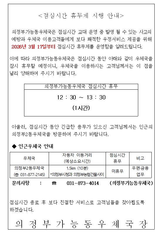 <점심시간 휴무제 시행 안내>
의정부가능동우체국은 점심시간 교대 운영 중 발생 될 수 있는 사고의 예방과 우체국 이용고객들에게 보다 쾌적한 우정서비스 제공을 위해 2026년 3월 17일부터 점심시간 휴무제를 운영함을 알려드립니다.  이에 따라 의정부가능동우체국은 점심시간 동안 아래와 같이 우체국을 잠시 휴무할 예정이니, 우체국을 이용하시는 고객님께서는 이점을 널리 양해하여 주시기 바랍니다. 
의정부가능동우체국 점심시가 휴무 12:30 ~13:30 (1시간) 
아울러, 점심시간 동안 긴급한 용무가 있으신 고객님께서는 인근의 의정부2동우체국을 방문하여 주시기 바랍니다. 
인근우체국 안내 
우체국  의정부2동우체국  (031-877-2145) 
자동차 이동거리 (예상소요시간) 1.5km (10분) *의정부시청과 의정부농협건물사이  , 점심시간 휴무 미휴무  비고 우편 .금융 업무  문의사항 031-873-4014 (의정부가능동우체국) 
점심시간 종료후 보다 친절한 서비스로 고객님을 찾아뵙도록 하겠습니다.  의정부가능동우체국장