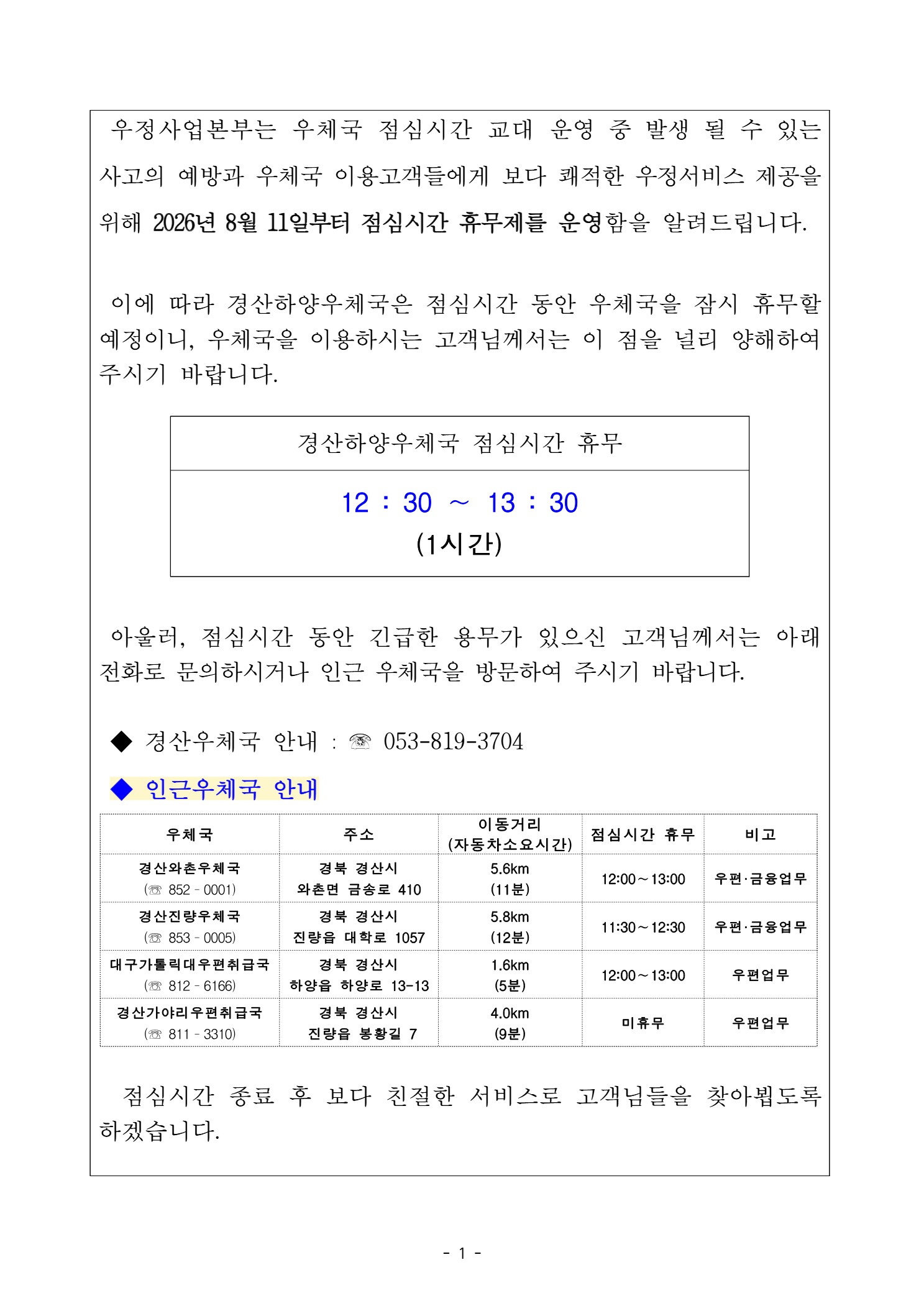 우정사업본부는 우체국 점심시간 교대 운영 중 발생 될 수 있는 사고의 예방과 우체국 이용고객들에게 보다 쾌적한 우정서비스 제공을 위해 2026년 8월 11일부터 점심시간 휴무제를 운영함을 알려드립니다. 이에따라 경산하양우체국은 점심시간 동안 우체국을 잠시 휴무할 예정이니, 우체국을 이용하시는 고객님께서 이점을 널리 양해하여 주시기 바랍니다.

경산하양우체국 점심시간 휴무
12:30 ~ 13:30 (1시간)

아울러, 점심시간 동안 긴급한 용무가 있으신 고객님꼐서는 아래 전화로 문의하시거나 인근 우체국을 방문하여 주시기 바랍니다.

경산우체국 안내 ; 053-819-3704
인근우체국 안내
경산와촌우체국 : 053-852-0001, 경북 경산시 와촌면 금송로 410, 이동거리: 5.6km (11분), 점심시간 휴무(12:00 ~ 13:00), 비고: 우편,금융업무
경산진량우체국 : 053-853-0005, 경북 경산시 진량읍 대학로 1057, 이동거리: 5.8klm(12분), 점심시간 휴무(11:30 ~ 12:30), 비고: 우편,금융업무
대구가톨릭우편취급국(053-812-6166), 경북 경산시 하양읍 하양로 13-13, 이동거리; 1.6km(5분), 점심시간 휴무(12:00 ~ 13:00), 비고: 우편업무
경산가야리우편취급국(053-811-3310), 경북 경산시 진량읍 봉황길 7, 이동거리(4.0klm(9분), 점심시간 휴무(미휴무), 비고: 우편업무
