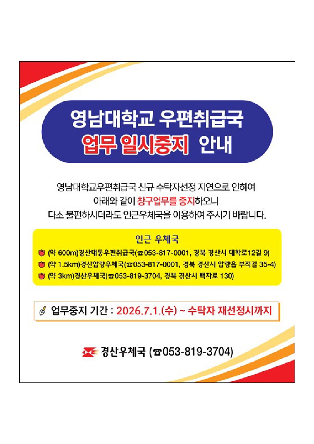 영남대학교 우편취급국 업무 일시중지 안내
영남대학교우편취급국 신규 수탁자선정 지연으로 인하여 아래와 같이 창구업무를 중지하오니 다소 불편하시더라도 인근 우체국을 이용하여 주시기 바랍니다. 인근우체국
(약600m)경산대동우편취급국(053-817-0001, 경북 경산시 대학로12길 9)
(약1.5km)경산압량우체국(053-817-0001, 경북 경산시 압량읍 부적길 35-4)
(약3km)경산우체국(053-819-3704, 경북 경산시 백자로 130)

업무중지 기간 : 2026.7.1.(수) ~ 수탁자 재선정시까지

경산우체국 053-819-3704