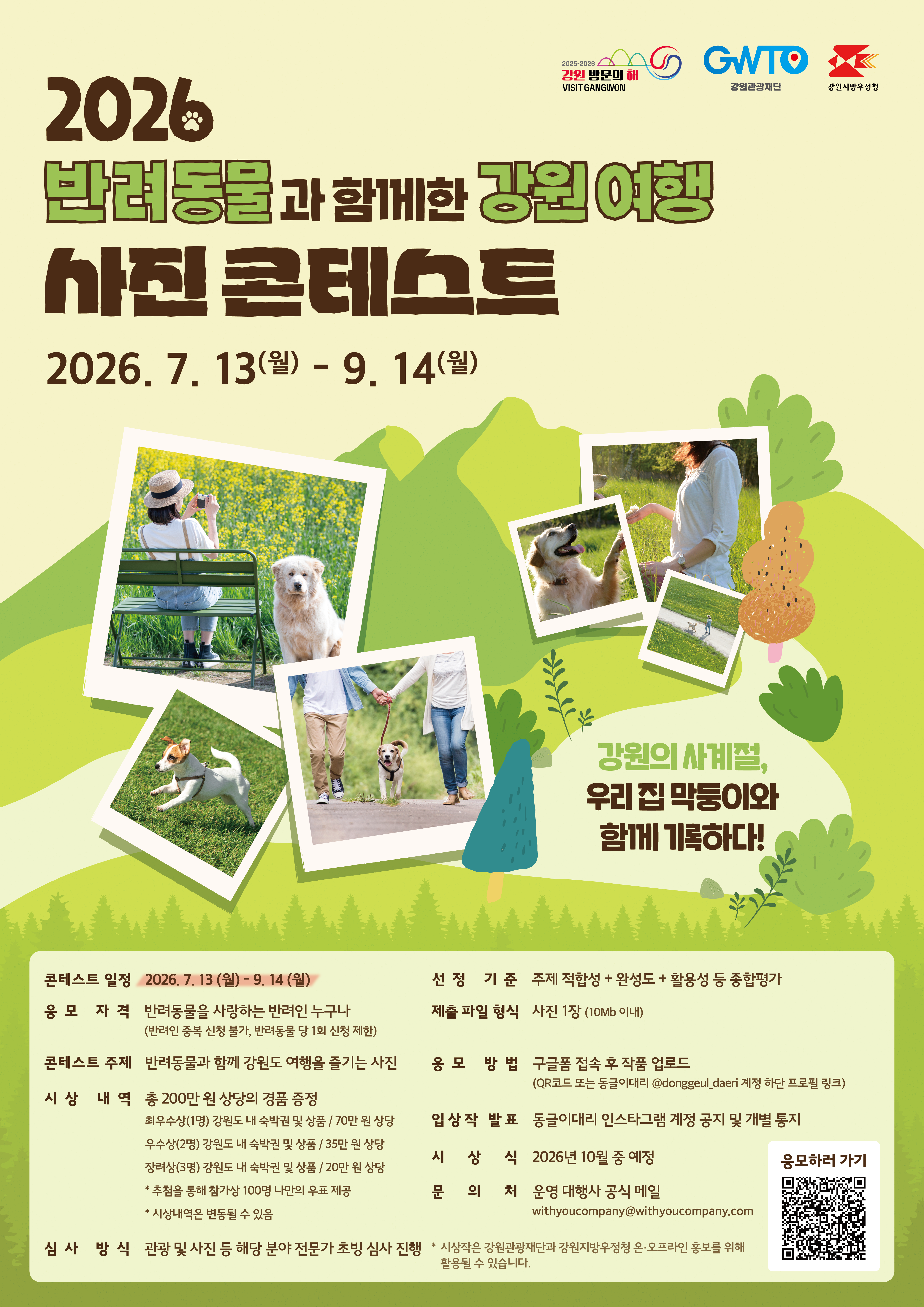     2026 반려동물과 함께한 강원 여행 사진 콘테스트 2026. 7. 13.(월) ~ 9. 14.(월) 강원의 사계절, 우리집 막둥이와 함께 기록하다! 콘테스트 일정 : 2026. 7. 13.(월) ~ 9. 14.(월) 응모 자격 : 반려동물을 사랑하는 반여인 누구나(반려인 중복 신청 불가, 반려동물당 1회 신청 제한) 콘테스트 주제 : 반려동물과 함께 강원도 여행을 즐기는 사진 시상 내역: 총 200만원 상당의 경품 증정 - 최우우상 1명 : 강원도 내 숙박권 및 상품 / 70만원 상당 - 우수상 2명 : 강원도 내 숙박권 및 상품 / 35만원 상당 - 장려상 3명 : 강원도 내 숙박권 및 상품 / 20만원 상당 - 추첨을 통해 참가상 100명 나만의 우표 제공 - 시상 내역은 변동될 수 있음 심사방식 : 관광 및 사진 등 해당 분야 전문가 초빙 심사 진행 선정기준 : 주제 적합성 + 완성도 + 활용성 등 종합평가 제출 파일 형식 : 사진 1장(10mb이내) 응모방법 : 구글폼 접속 후 작품 업로드 (qr코드 또는 동글이 대리 @donggeul_daeri 계정 하단 프로필 링크) 입상작 발표 : 동글이대리 인스타그램 계정 공지 및 개별통지 시상식 : 2026년 10월 중 예정 문의처 : 운영 대행사 공식 메일 withyoucompany@withyoucompany.com *시상작은 강원관광재단과 강원지방우정청 온오프라인 홍보를 위해 활용될 수 있습니다.
