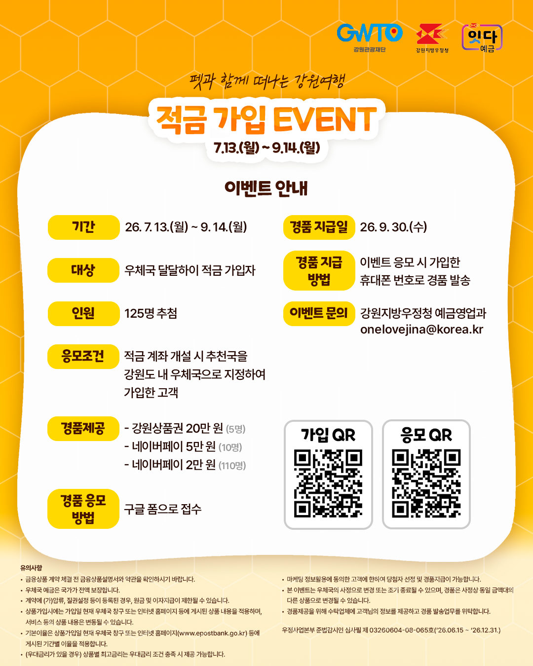 펫과 함께 떠나는 강원여행

적금 가입 EVENT 7.13.(월) ~ 9. 14.(월) 

이벤트 안내

기간 26. 7. 13.(월) ~ 9.14.(월)

대상 : 우체국 달달하이 적금 가입자
인원 : 125명 추첨
응모조건 : 적금 계좌 개설 시 추천국을 강원도 내 우체국으로 지정하여 가입한 고객
경품지급일 : 26. 9. 30.(수)
경품지급방법 : 이벤트 응모 시 가입한 휴대폰 번호로 경품 발송
이벤트 문의 : 강원지방우정청 예금영업과 onelovejina@korea.kr

경품제공
- 강원상품권 20만원(5명)
- 네이버페이 5만원(10명)
- 네이버페이 2만원(110명)

경품 응모 방법 : 구글 폼으로 접수

유의사항 - 금융상품 계약 체결 전 금융상품설명서와 약관을 확인하시기 바랍니다. - 우체국 예금은 국가가 전액 보장합니다. - 게약에 (가)압류, 질권설정 등이 등록된 경우, 원금 및 이자지급이 제한될 수 있습니다. - 상품가입시에는 가입일 현재 우체국 창구 또는 인터넷 홈페이지 등에 게시된 상품 내용을 적용하며, 서비스 등의 상품 내용은 변동될 수 있습니다. - 기본이율은 상품가입일 현재 우체국 창구 또는 인터넷 홈페이지(www.epostbank.go.kr) 등에 게시된 기간별 이율을 적용합니다. - (우대금리가 있을 경우) 상품별 최고금리는 우대금리 조건 충족 시 제공 가능합니다. - 마케팅 정보 활용에 동의한 고객에 한하여 당첨자 선정 및 경품지급이 가능합니다. - 본 이벤트는 우체국의 사정으로 변경 또는 조기 종료될 수 있으며, 경품은 사정상 동일 금액대의 다른 상품으로 변경될 수 있습니다. 우정사업본부 준법감시인 심사필 제 03260604-08-065호(26.06.15 ~ 26.12.31)