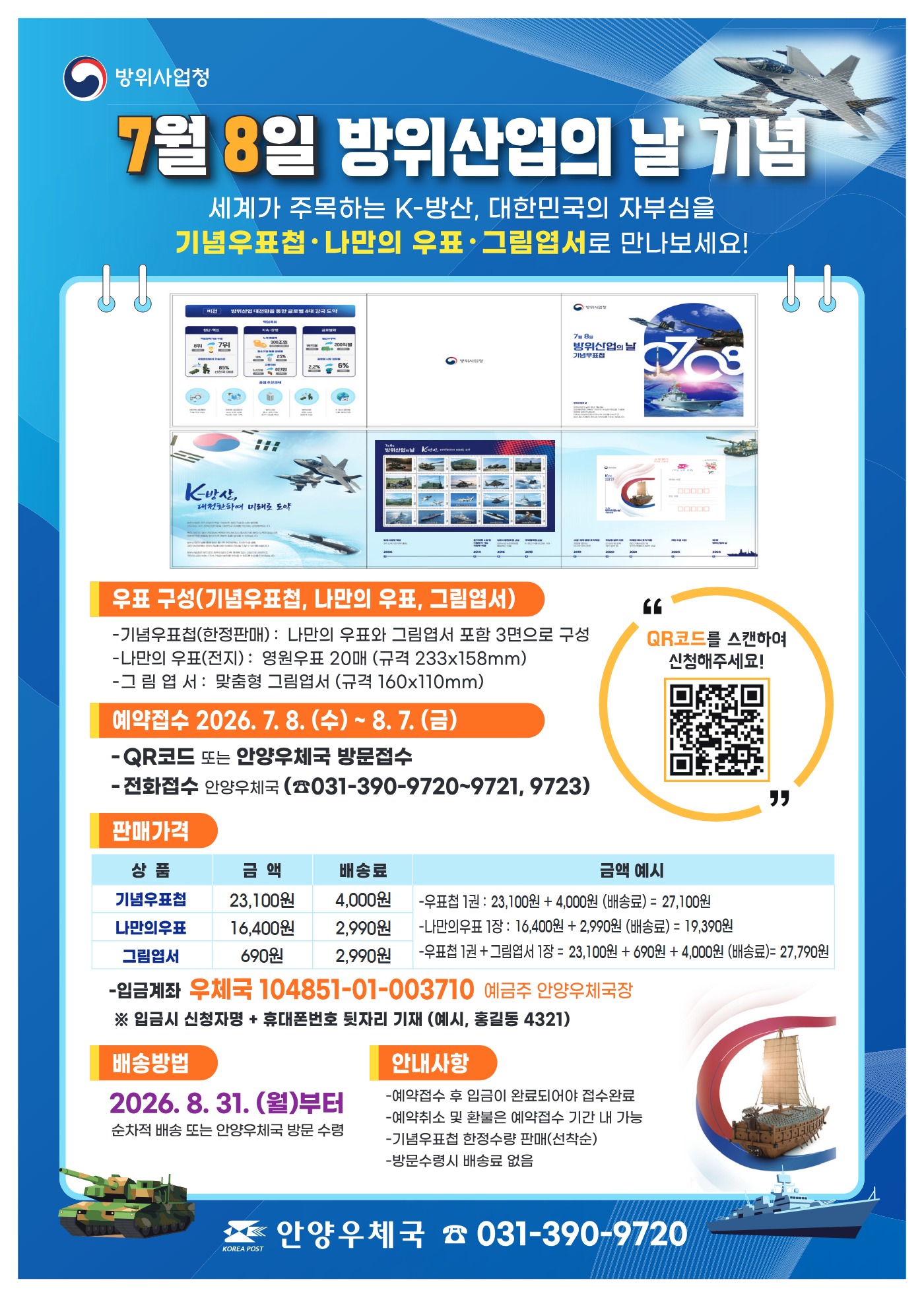 7월8일 방위산업의날 기념 우표의 구성 기념우표첩 (한정판매) 나만의 우표와 그림엽서 포함한 3면구성 나만의 우표 영원우표20매 (규격 233X158mm) 그림엽서 맞춤형 그림엽서 160 X110mm 예약접수 2026년 7월 8일 부터 8월7일까지 안양우체국 방문접수 전화접수 (031- 390-9720~9721,9723) 판매가격 기념우표첩 23,100원 배송료 4000원 나만의 우표 16,400원 배송료 2990원 그림엽서 690원 배송료 2990원 입금계좌 우체국 104851-01-003710 예금주 안양우체국장 *입금시 신청자명 과 휴대번호 뒺자리 기재 바랍니다. 배송방법읜 2026년 8월31일 부터 순차적으로 배송됩니다.

