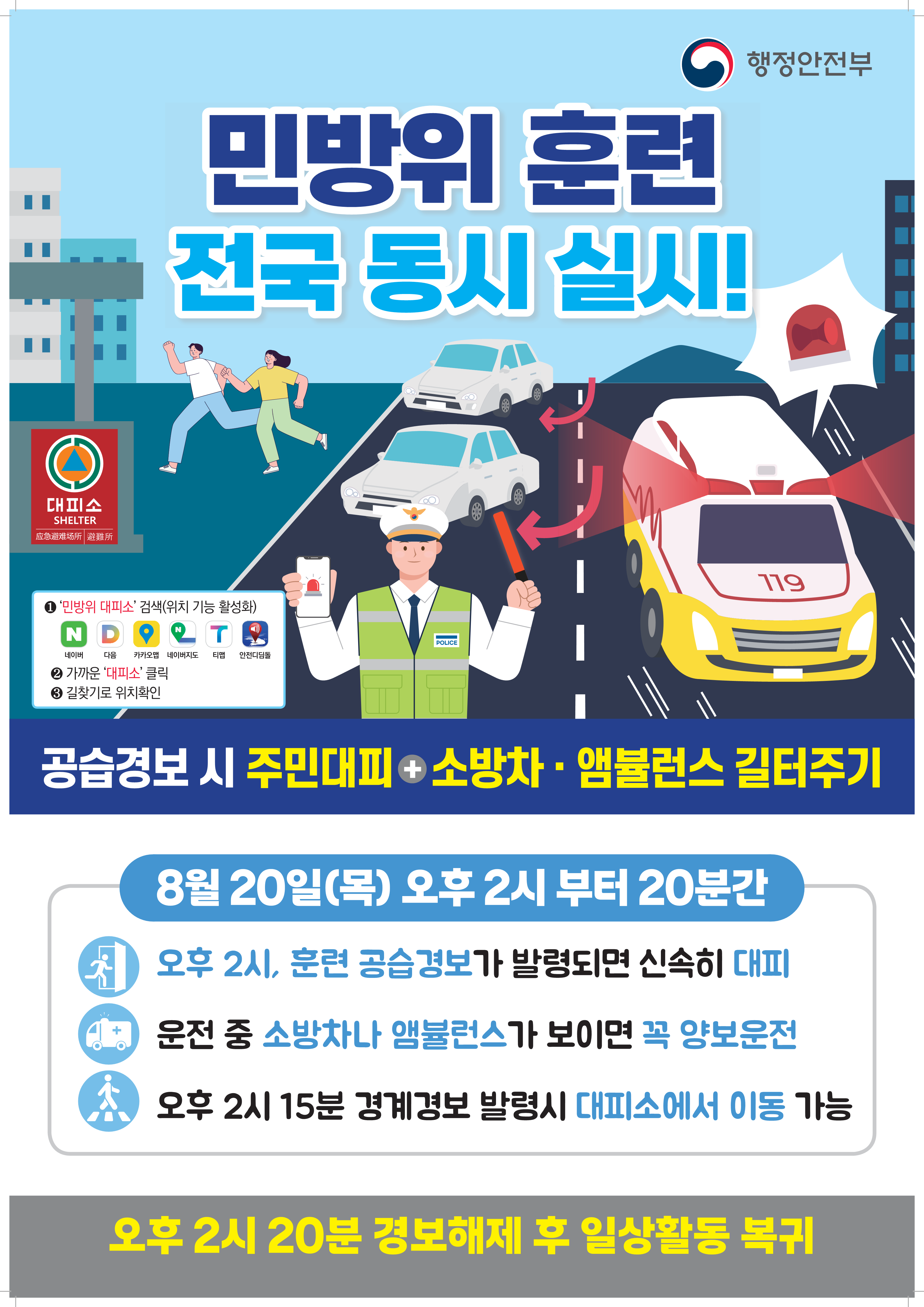 민방위 훈련 전국 동시 실시!
1. 민방위 대피소 검색(위치 기능 활성화)
2. 가까운 대피소 클릭
3. 길찾기로 위치확인

공습경보시 주민대피+소방차, 앰뷸런스 길터주기

8월 20일(목) 오후 2시부터 20분간
오후2시, 훈련 공습경보가 발령되며 신속히 대피
운전 중 소방차나 앰뷸런스가 보이면 꼭 양보운전
오후 2시15분 경계경보 발령시 대피소에서 이동 가능
오후 2시 20분 경보해제 후 일상활동 복귀

